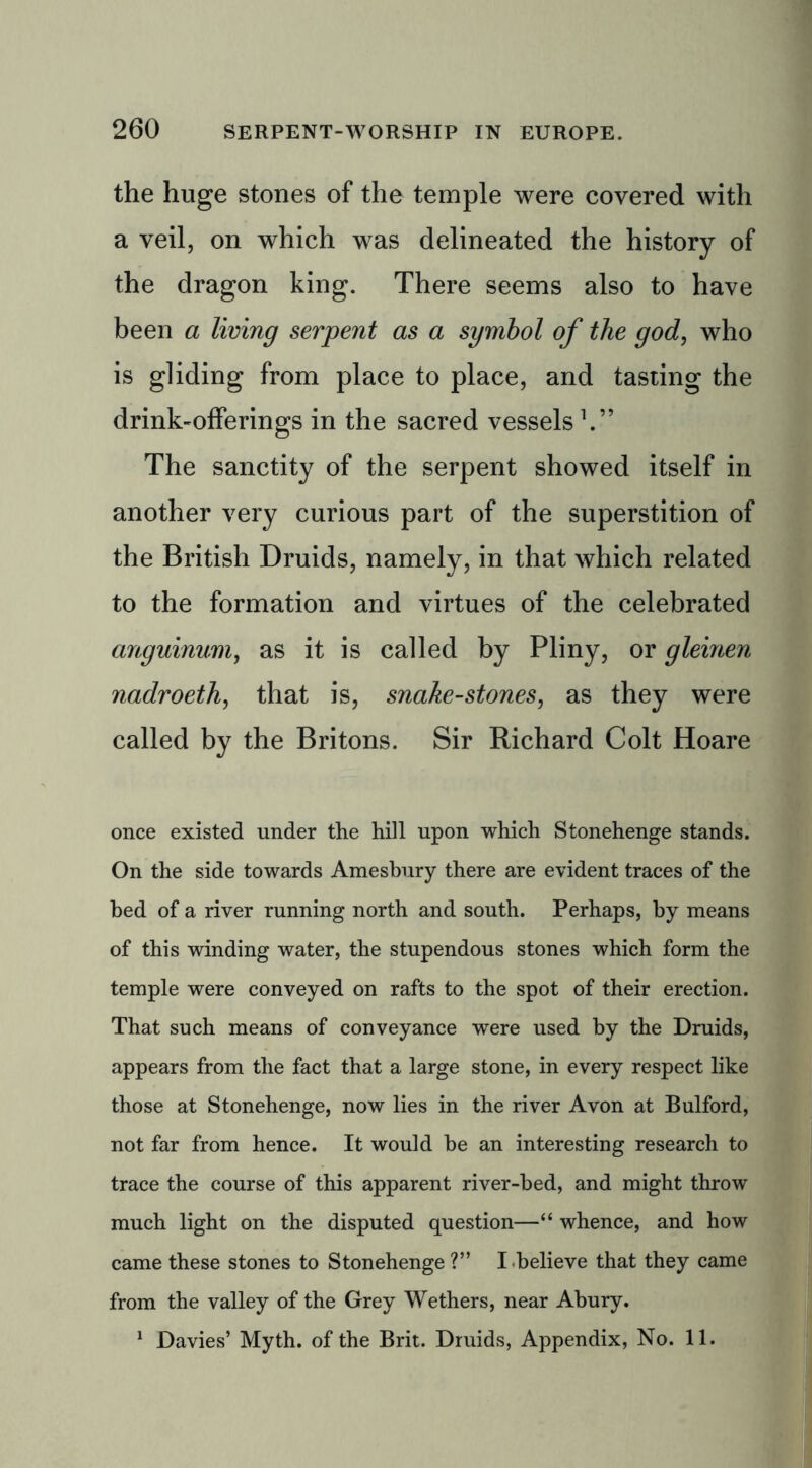 the huge stones of the temple were covered with a veil, on which was delineated the history of the dragon king. There seems also to have been a living serpent as a symbol of the god, who is gliding from place to place, and tasting the drink-offerings in the sacred vessels V’ The sanctity of the serpent showed itself in another very curious part of the superstition of the British Druids, namely, in that which related to the formation and virtues of the celebrated anguinum, as it is called by Pliny, or gleinen nadroeth, that is, snake-stones, as they were called by the Britons. Sir Richard Colt Hoare once existed under the hill upon which Stonehenge stands. On the side towards Amesbury there are evident traces of the bed of a river running north and south. Perhaps, by means of this winding water, the stupendous stones which form the temple were conveyed on rafts to the spot of their erection. That such means of conveyance were used by the Druids, appears from the fact that a large stone, in every respect like those at Stonehenge, now lies in the river Avon at Bulford, not far from hence. It would be an interesting research to trace the course of this apparent river-bed, and might throw much light on the disputed question—“ whence, and how came these stones to Stonehenge?” I believe that they came from the valley of the Grey Wethers, near Abury. 1 Davies’ Myth, of the Brit. Druids, Appendix, No. 11.