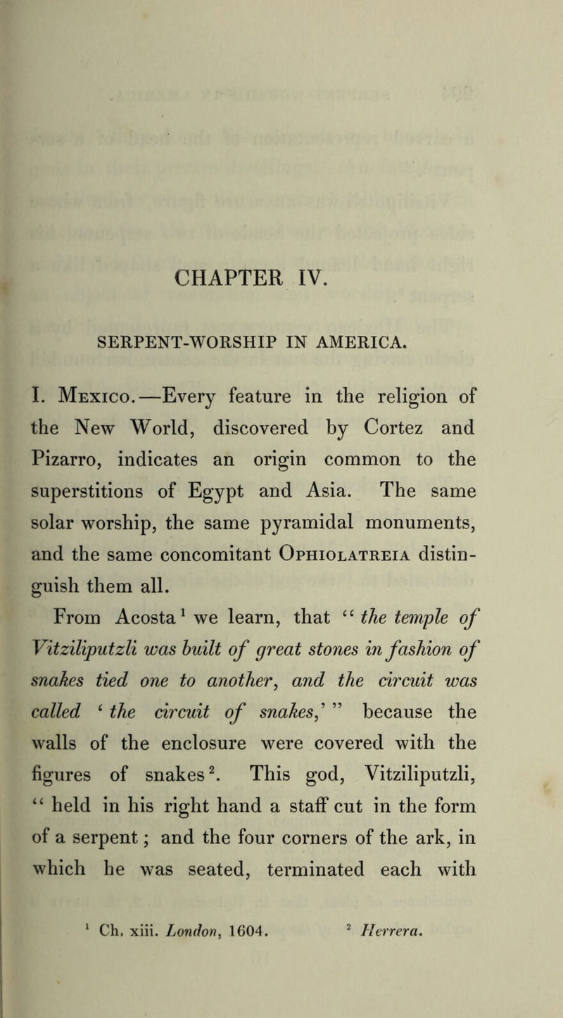 CHAPTER IV. SERPENT-WORSHIP IN AMERICA. I. Mexico.—Every feature in the religion of the New World, discovered by Cortez and Pizarro, indicates an origin common to the superstitions of Egypt and Asia. The same solar worship, the same pyramidal monuments, and the same concomitant Ophiolatreia distin- guish them all. From Acosta1 we learn, that 44 the temple of Vitziliputzli was built of great stones in fashion of snakes tied one to another, and the circuit was called 4 the circuit of snakes,’ ” because the walls of the enclosure were covered with the figures of snakes2. This god, Vitziliputzli, 44 held in his right hand a staff cut in the form of a serpent; and the four corners of the ark, in which he was seated, terminated each with