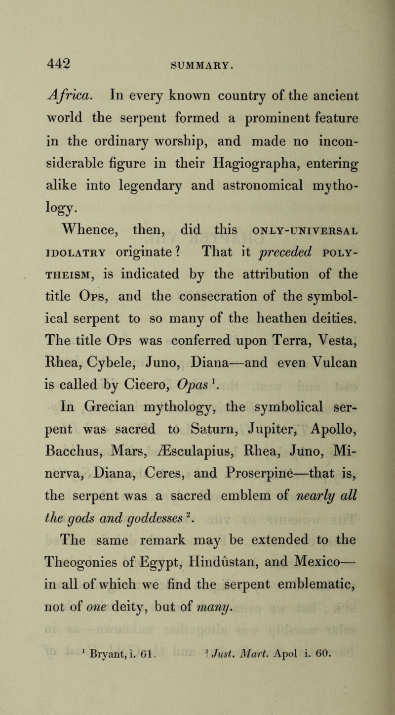 Africa. In every known country of the ancient world the serpent formed a prominent feature in the ordinary worship, and made no incon- siderable figure in their Hagiographa, entering alike into legendary and astronomical mytho- logy. Whence, then, did this only-universal idolatry originate ? That it preceded poly- theism, is indicated by the attribution of the title Ops, and the consecration of the symbol- ical serpent to so many of the heathen deities. The title Ops was conferred upon Terra, Vesta, Rhea, Cybele, Juno, Diana—and even Vulcan is called by Cicero, Opas \ In Grecian mythology, the symbolical ser- pent was sacred to Saturn, Jupiter, Apollo, Bacchus, Mars, iEsculapius, Rhea, Juno, Mi- nerva, Diana, Ceres, and Proserpine—that is, the serpent was a sacred emblem of nearly all the gods and goddesses 2. The same remark may be extended to the Theogonies of Egypt, Hindustan, and Mexico— in all of which we find the serpent emblematic, not of one deity, but of many. Bryant, i. 61. Just. Mart. Apol i. 60.