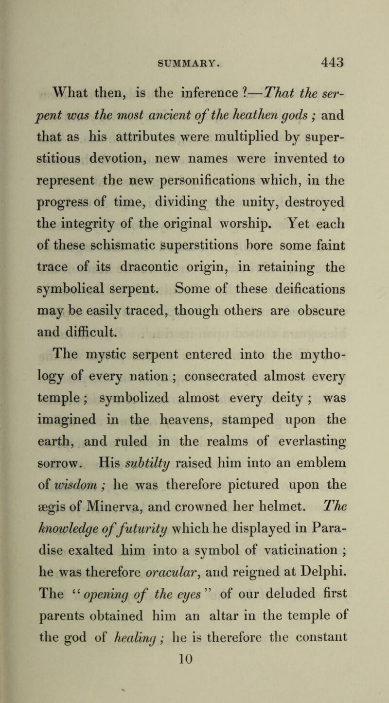 What then, is the inference ?—That the ser- pent was the most ancient of the heathen gods ; and that as his attributes were multiplied by super- stitious devotion, new names were invented to represent the new personifications which, in the progress of time, dividing the unity, destroyed the integrity of the original worship. Yet each of these schismatic superstitions bore some faint trace of its dracontic origin, in retaining the symbolical serpent. Some of these deifications may be easily traced, though others are obscure and difficult. The mystic serpent entered into the mytho- logy of every nation; consecrated almost every temple; symbolized almost every deity; was imagined in the heavens, stamped upon the earth, and ruled in the realms of everlasting sorrow. His suhtilty raised him into an emblem of wisdom ; he was therefore pictured upon the aegis of Minerva, and crowned her helmet. The knowledge of futurity which he displayed in Para- dise exalted him into a symbol of vaticination ; he was therefore oracular, and reigned at Delphi. The “ opening of the eyes ” of our deluded first parents obtained him an altar in the temple of the god of healing; he is therefore the constant 10