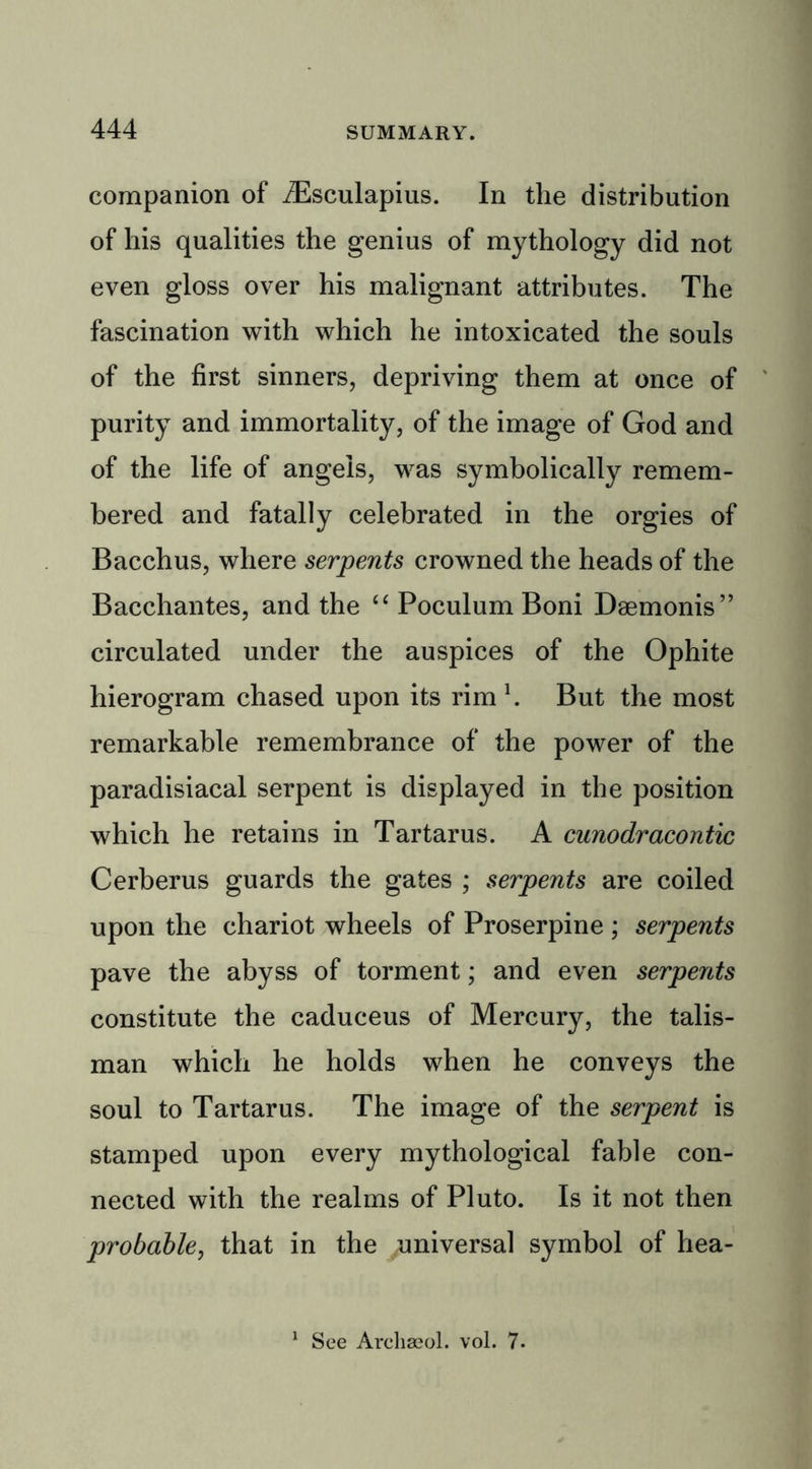 companion of iEsculapius. In the distribution of his qualities the genius of mythology did not even gloss over his malignant attributes. The fascination with which he intoxicated the souls of the first sinners, depriving them at once of purity and immortality, of the image of God and of the life of angels, was symbolically remem- bered and fatally celebrated in the orgies of Bacchus, where serpents crowned the heads of the Bacchantes, and the “ Poculum Boni Dsemonis” circulated under the auspices of the Ophite hierogram chased upon its rim \ But the most remarkable remembrance of the power of the paradisiacal serpent is displayed in the position which he retains in Tartarus. A cunodracontic Cerberus guards the gates ; serpents are coiled upon the chariot wheels of Proserpine ; serpents pave the abyss of torment; and even serpents constitute the caduceus of Mercury, the talis- man which he holds when he conveys the soul to Tartarus. The image of the serpent is stamped upon every mythological fable con- nected with the realms of Pluto. Is it not then probable, that in the universal symbol of hea- See Archaeol. vol. 7.