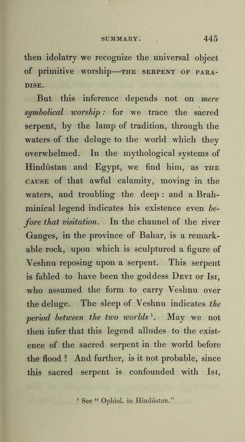 then idolatry we recognize the universal object of primitive worship—the serpent of para- dise. But this inference depends not on mere symbolical worship: for we trace the sacred serpent, by the lamp of tradition, through the waters of the deluge to the world which they overwhelmed. In the mythological systems of Hindustan and Egypt, we find him, as the cause of that awful calamity, moving in the waters, and troubling the deep : and a Brah- minical legend indicates his existence even be- fore that visitation. In the channel of the river Ganges, in the province of Bahar, is a remark- able rock, upon which is sculptured a figure of Veshnu reposing upon a serpent. This serpent is fabled to have been the goddess Devi or Isi, who assumed the form to carry Veshnu over the deluge. The sleep of Veshnu indicates the period between the two worldsl. May we not then infer that this legend alludes to the exist- ence of the sacred serpent in the world before the flood ? And further, is it not probable, since this sacred serpent is confounded with Isi, See “ Ophiol. in Hindustan.”