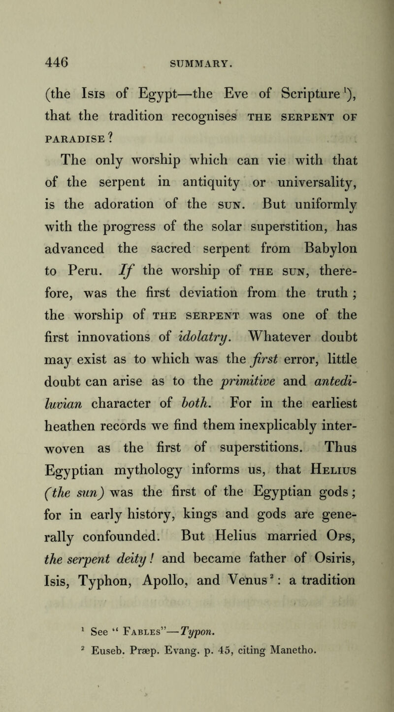 (the Isis of Egypt—the Eve of Scripture'), that the tradition recognises the serpent of PARADISE ? The only worship which can vie with that of the serpent in antiquity or universality, is the adoration of the sun. But uniformly with the progress of the solar superstition, has advanced the sacred serpent from Babylon to Peru. If the worship of the sun, there- fore, was the first deviation from the truth ; the worship of the serpent was one of the first innovations of idolatry. Whatever doubt may exist as to which was the first error, little doubt can arise as to the primitive and antedi- luvian character of both. For in the earliest heathen records we find them inexplicably inter- woven as the first of superstitions. Thus Egyptian mythology informs us, that Helius (the sun) was the first of the Egyptian gods; for in early history, kings and gods are gene- rally confounded. But Helius married Ops, the serpent deity! and became father of Osiris, Isis, Typhon, Apollo, and Venus1 2: a tradition 1 See “ Fables”—Typon. 2 Euseb. Praep. Evang. p. 45, citing Manetho.