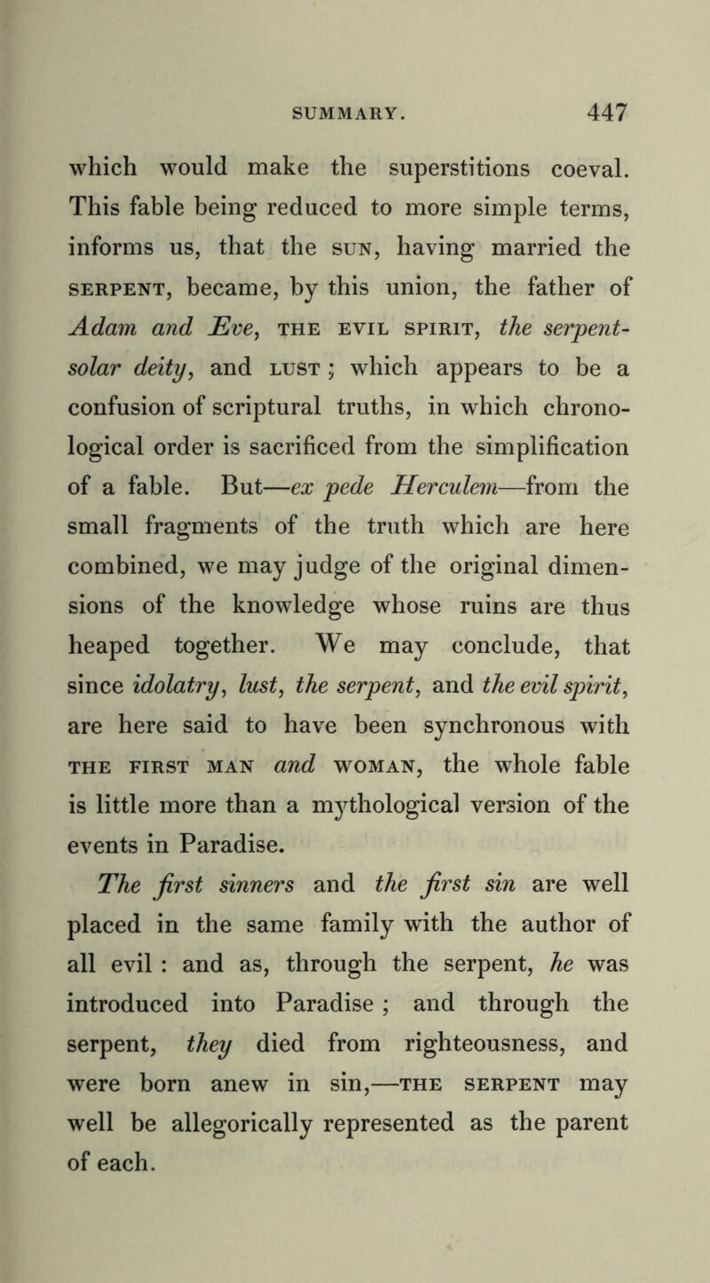 which would make the superstitions coeval. This fable being reduced to more simple terms, informs us, that the sun, having married the serpent, became, by this union, the father of Adam and Eve, the evil spirit, the serpent- solar deity, and lust ; which appears to be a confusion of scriptural truths, in which chrono- logical order is sacrificed from the simplification of a fable. But—ex pede Herculem—from the small fragments of the truth which are here combined, we may judge of the original dimen- sions of the knowledge whose ruins are thus heaped together. We may conclude, that since idolatry, lust, the serpent, and the evil spirit, are here said to have been synchronous with the first man and woman, the whole fable is little more than a mythological version of the events in Paradise. The first sinners and the first sin are well placed in the same family with the author of all evil : and as, through the serpent, he was introduced into Paradise ; and through the serpent, they died from righteousness, and were born anew in sin,—the serpent may well be allegorically represented as the parent of each.