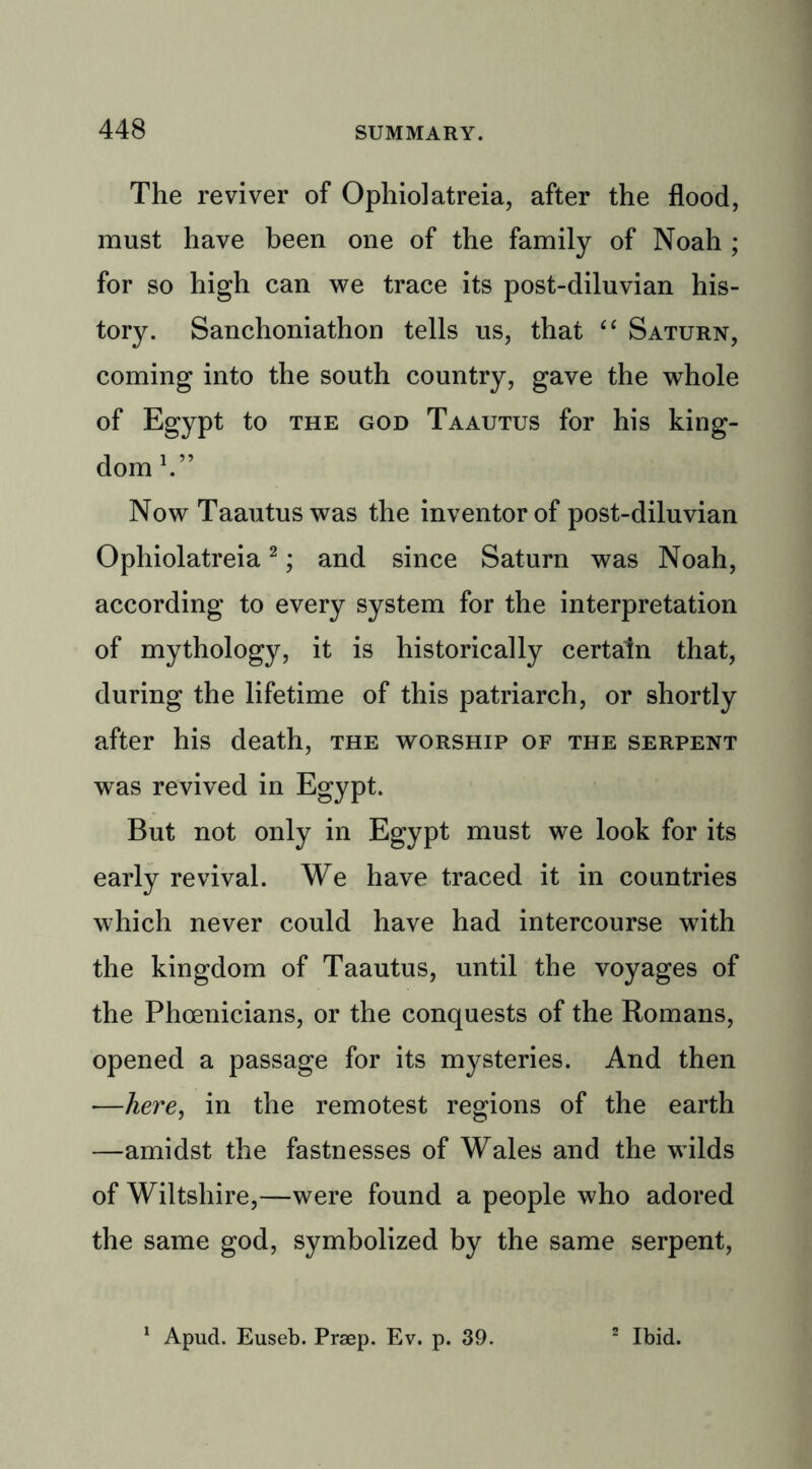 The reviver of Ophiolatreia, after the flood, must have been one of the family of Noah ; for so high can we trace its post-diluvian his- tory. Sanchoniathon tells us, that “ Saturn, coming into the south country, gave the whole of Egypt to the god Taautus for his king- dom V’ Now Taautus was the inventor of post-diluvian Ophiolatreia2; and since Saturn was Noah, according to every system for the interpretation of mythology, it is historically certain that, during the lifetime of this patriarch, or shortly after his death, the worship of the serpent was revived in Egypt. But not only in Egypt must we look for its early revival. We have traced it in countries which never could have had intercourse w7ith the kingdom of Taautus, until the voyages of the Phoenicians, or the conquests of the Romans, opened a passage for its mysteries. And then —here, in the remotest regions of the earth —amidst the fastnesses of Wales and the wilds of Wiltshire,—were found a people who adored the same god, symbolized by the same serpent, 1 Apud. Euseb. Praep. Ev. p. 39. 2 Ibid.