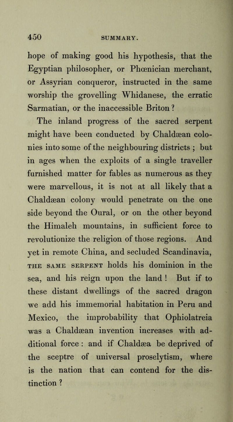 hope of making good his hypothesis, that the Egyptian philosopher, or Phoenician merchant, or Assyrian conqueror, instructed in the same worship the grovelling Whidanese, the erratic Sarmatian, or the inaccessible Briton ? The inland progress of the sacred serpent might have been conducted by Chaldsean colo- nies into some of the neighbouring districts ; but in ages when the exploits of a single traveller furnished matter for fables as numerous as they were marvellous, it is not at all likely that a Chaldsean colony would penetrate on the one side beyond the Oural, or on the other beyond the Himaleh mountains, in sufficient force to revolutionize the religion of those regions. And yet in remote China, and secluded Scandinavia, the same serpent holds his dominion in the sea, and his reign upon the land ! But if to these distant dwellings of the sacred dragon we add his immemorial habitation in Peru and Mexico, the improbability that Ophiolatreia was a Chaldsean invention increases with ad- ditional force : and if Chaldsea be deprived of the sceptre of universal proselytism, where is the nation that can contend for the dis- tinction ?