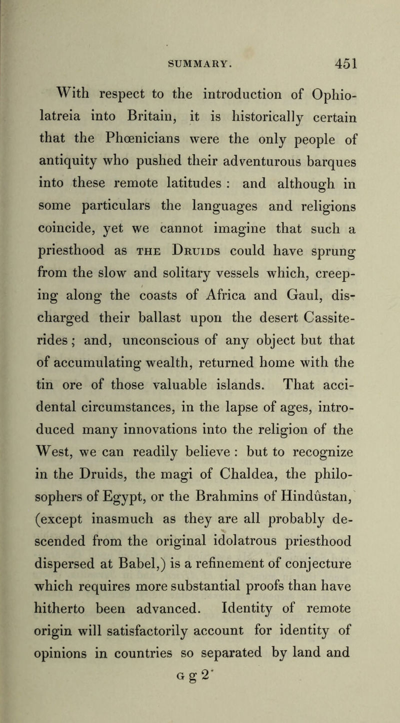 With respect to the introduction of Ophio- latreia into Britain, it is historically certain that the Phoenicians were the only people of antiquity who pushed their adventurous barques into these remote latitudes : and although in some particulars the languages and religions coincide, yet we cannot imagine that such a priesthood as the Druids could have sprung from the slow and solitary vessels which, creep- ing along the coasts of Africa and Gaul, dis- charged their ballast upon the desert Cassite- rides; and, unconscious of any object but that of accumulating wealth, returned home with the tin ore of those valuable islands. That acci- dental circumstances, in the lapse of ages, intro- duced many innovations into the religion of the West, we can readily believe : but to recognize in the Druids, the magi of Chaldea, the philo- sophers of Egypt, or the Brahmins of Hindustan, (except inasmuch as they are all probably de- scended from the original idolatrous priesthood dispersed at Babel,) is a refinement of conjecture which requires more substantial proofs than have hitherto been advanced. Identity of remote origin will satisfactorily account for identity of opinions in countries so separated by land and Gg2*