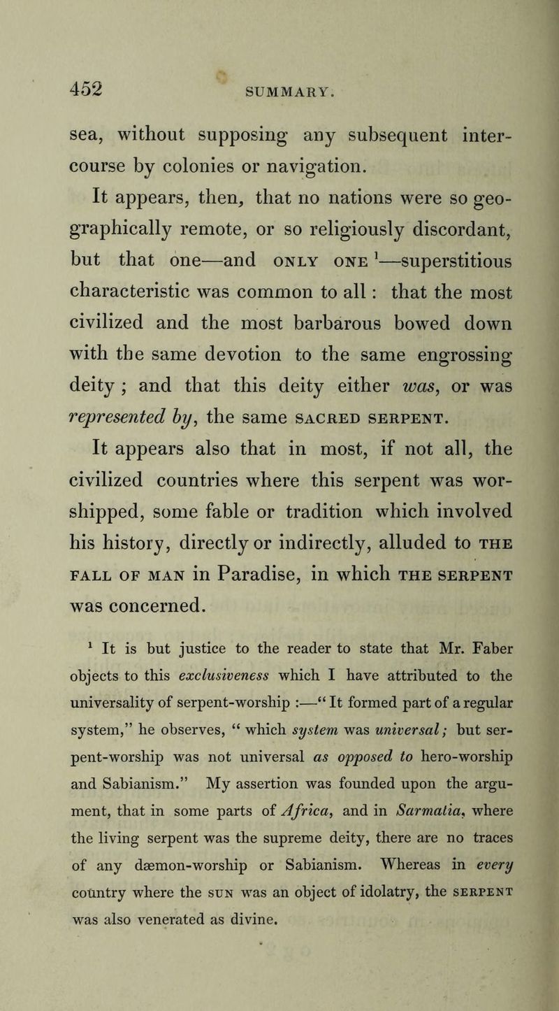 sea, without supposing any subsequent inter- course by colonies or navigation. It appears, then, that no nations were so geo- graphically remote, or so religiously discordant, but that one—and only one 1—superstitious characteristic was common to all: that the most civilized and the most barbarous bowed down with the same devotion to the same engrossing deity ; and that this deity either was, or was represented by, the same sacred serpent. It appears also that in most, if not all, the civilized countries where this serpent wras wor- shipped, some fable or tradition which involved his history, directly or indirectly, alluded to the fall of man in Paradise, in which the serpent was concerned. 1 It is but justice to the reader to state that Mr. Faber objects to this exclusiveness which I have attributed to the universality of serpent-worship :—“It formed part of a regular system,” he observes, “ which system was universal; but ser- pent-worship was not universal as opposed to hero-worship and Sabianism.” My assertion was founded upon the argu- ment, that in some parts of Africa, and in Sarmatiar where the living serpent was the supreme deity, there are no traces of any daemon-worship or Sabianism. Whereas in every country where the sun was an object of idolatry, the serpent was also venerated as divine.