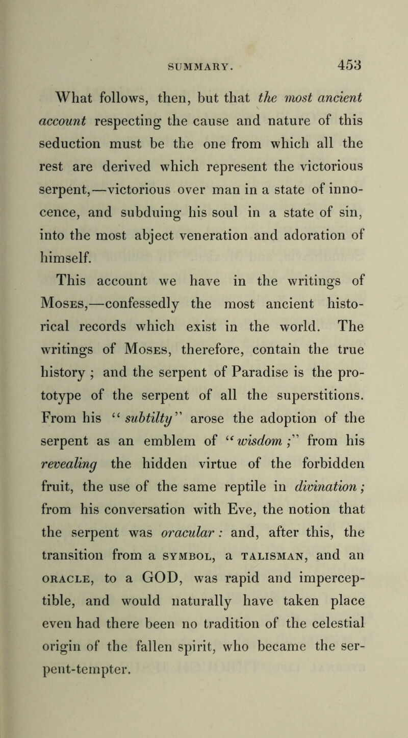 What follows, then, but that the most ancient account respecting the cause and nature of this seduction must be the one from which all the rest are derived which represent the victorious serpent,—victorious over man in a state of inno- cence, and subduing his soul in a state of sin, into the most abject veneration and adoration of himself. This account we have in the writings of Moses,—confessedly the most ancient histo- rical records which exist in the world. The writings of Moses, therefore, contain the true history ; and the serpent of Paradise is the pro- totype of the serpent of all the superstitions. From his “ subtilty” arose the adoption of the serpent as an emblem of “wisdom;” from his revealing the hidden virtue of the forbidden fruit, the use of the same reptile in divination; from his conversation with Eve, the notion that the serpent was oracular: and, after this, the transition from a symbol, a talisman, and an oracle, to a GOD, was rapid and impercep- tible, and would naturally have taken place even had there been no tradition of the celestial origin of the fallen spirit, who became the ser- pent-tempter.