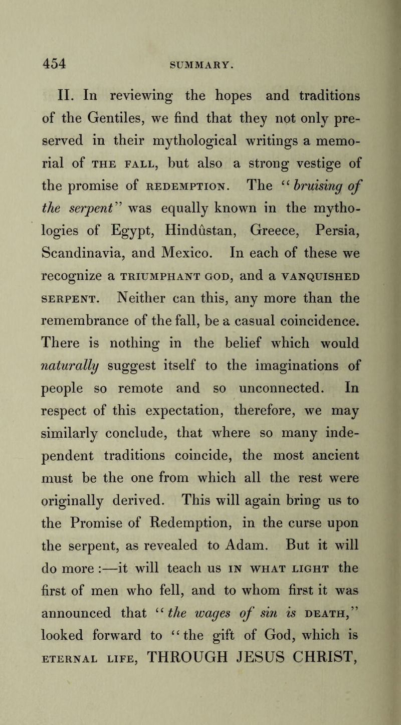 II. In reviewing the hopes and traditions of the Gentiles, we find that they not only pre- served in their mythological writings a memo- rial of the fall, but also a strong vestige of the promise of redemption. The “ bruising of the serpent” was equally known in the mytho- logies of Egypt, Hindustan, Greece, Persia, Scandinavia, and Mexico. In each of these we recognize a triumphant god, and a vanquished serpent. Neither can this, any more than the remembrance of the fall, be a casual coincidence. There is nothing in the belief which would naturally suggest itself to the imaginations of people so remote and so unconnected. In respect of this expectation, therefore, we may similarly conclude, that wThere so many inde- pendent traditions coincide, the most ancient must be the one from which all the rest were originally derived. This will again bring us to the Promise of Redemption, in the curse upon the serpent, as revealed to Adam. But it will do more :—it will teach us in what light the first of men who fell, and to whom first it was announced that “ the wages of sin is death,’’ looked forward to “the gift of God, which is eternal life, THROUGH JESUS CHRIST,