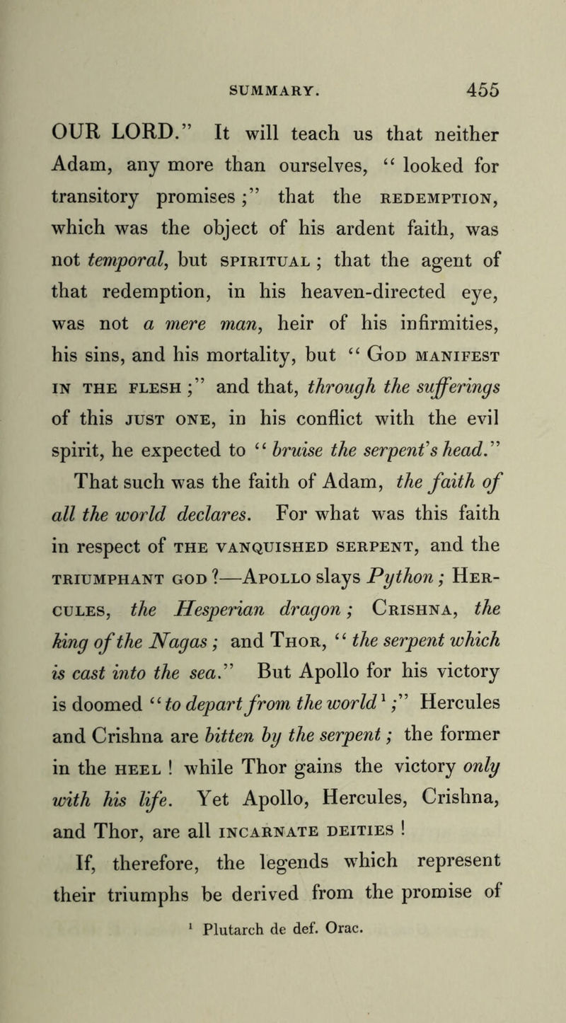 OUR LORD.” It will teach us that neither Adam, any more than ourselves, “ looked for transitory promisesthat the redemption, which was the object of his ardent faith, was not temporal, but spiritual ; that the agent of that redemption, in his heaven-directed eye, was not a mere man, heir of his infirmities, his sins, and his mortality, but “ God manifest in the flesh and that, through the sufferings of this just one, in his conflict with the evil spirit, he expected to “ bruise the serpent's head That such was the faith of Adam, the faith of all the world declares. For what was this faith in respect of the vanquished serpent, and the triumphant god ?—Apollo slays Python; Her- cules, the Hesperian dragon; Crishna, the king of the Nagas; and Thor, “ the serpent which is cast into the sea. But Apollo for his victory is doomed “ to depart from the world1 Hercules and Crishna are bitten by the serpent; the former in the heel ! while Thor gains the victory only with his life. Yet Apollo, Hercules, Crishna, and Thor, are all incarnate deities ! If, therefore, the legends which represent their triumphs be derived from the promise of 1 Plutarch de def. Orac.