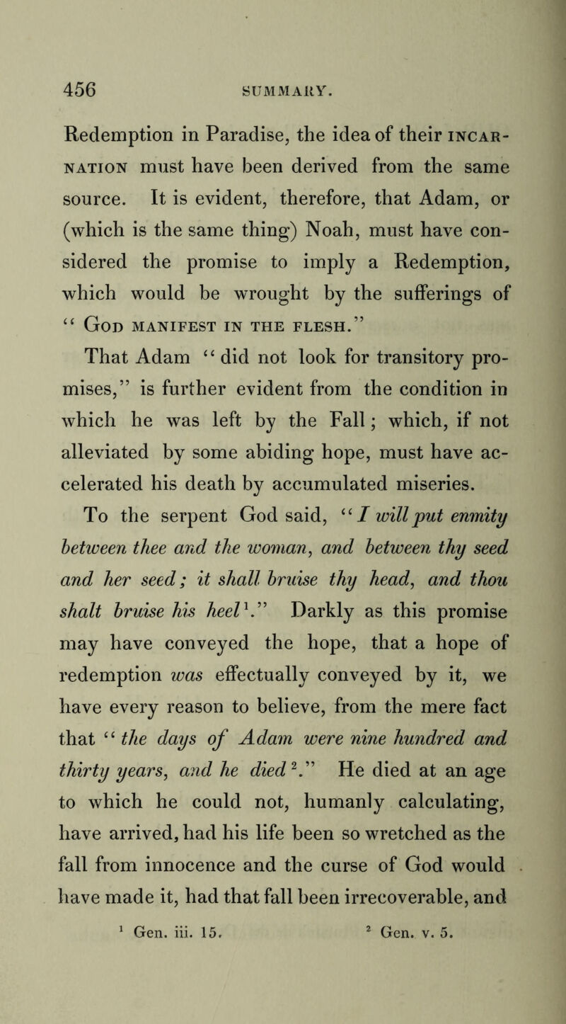 Redemption in Paradise, the idea of their incar- nation must have been derived from the same source. It is evident, therefore, that Adam, or (which is the same thing) Noah, must have con- sidered the promise to imply a Redemption, which would be wrought by the sufferings of “ God manifest in the flesh.” That Adam “ did not look for transitory pro- mises,” is further evident from the condition in which he was left by the Fall; which, if not alleviated by some abiding hope, must have ac- celerated his death by accumulated miseries. To the serpent God said, “ I will put enmity between thee and the woman, and between thy seed and her seed; it shall bruise thy head, and thou shalt bruise his heel h” Darkly as this promise may have conveyed the hope, that a hope of redemption was effectually conveyed by it, we have every reason to believe, from the mere fact that “ the days of Adam were nine hmidred and thirty years, and he died2” He died at an age to which he could not, humanly calculating, have arrived, had his life been so wretched as the fall from innocence and the curse of God would have made it, had that fall been irrecoverable, and Gen. iii. 15. 2 Gen. v. 5.