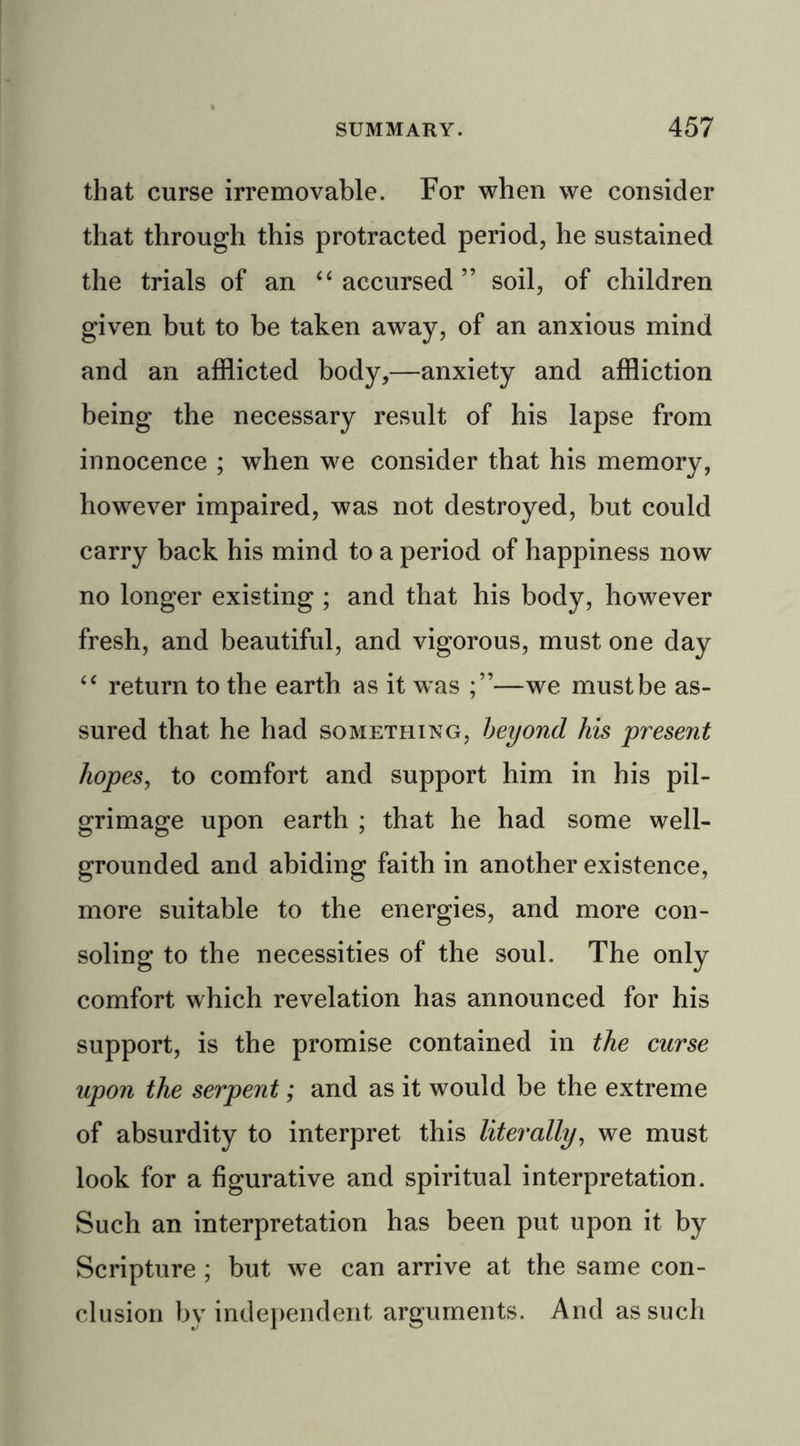 that curse irremovable. For when we consider that through this protracted period, he sustained the trials of an “accursed” soil, of children given but to be taken away, of an anxious mind and an afflicted body,—anxiety and affliction being the necessary result of his lapse from innocence ; when we consider that his memory, however impaired, was not destroyed, but could carry back his mind to a period of happiness now no longer existing ; and that his body, however fresh, and beautiful, and vigorous, must one day “ return to the earth as it was —we must be as- sured that he had something, beyond his present hopes, to comfort and support him in his pil- grimage upon earth ; that he had some well- grounded and abiding faith in another existence, more suitable to the energies, and more con- soling to the necessities of the soul. The only comfort which revelation has announced for his support, is the promise contained in the curse upon the serpent; and as it would be the extreme of absurdity to interpret this literally, we must look for a figurative and spiritual interpretation. Such an interpretation has been put upon it by Scripture ; but we can arrive at the same con- clusion by independent arguments. And as such