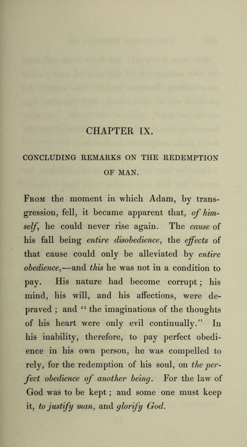 CONCLUDING REMARKS ON THE REDEMPTION OF MAN. From the moment in which Adam, by trans- gression, fell, it became apparent that, of him- self\ he could never rise again. The cause of his fall being entire disobedience, the effects of that cause could only be alleviated by entire obedience,—and this he was not in a condition to pay. His nature had become corrupt; his mind, his will, and his affections, were de- praved ; and “ the imaginations of the thoughts of his heart were only evil continually.” In his inability, therefore, to pay perfect obedi- ence in his own person, he was compelled to rely, for the redemption of his soul, on the per- fect obedience of another being. For the law of God was to be kept; and some one must keep it, to justify man, and glorify God.