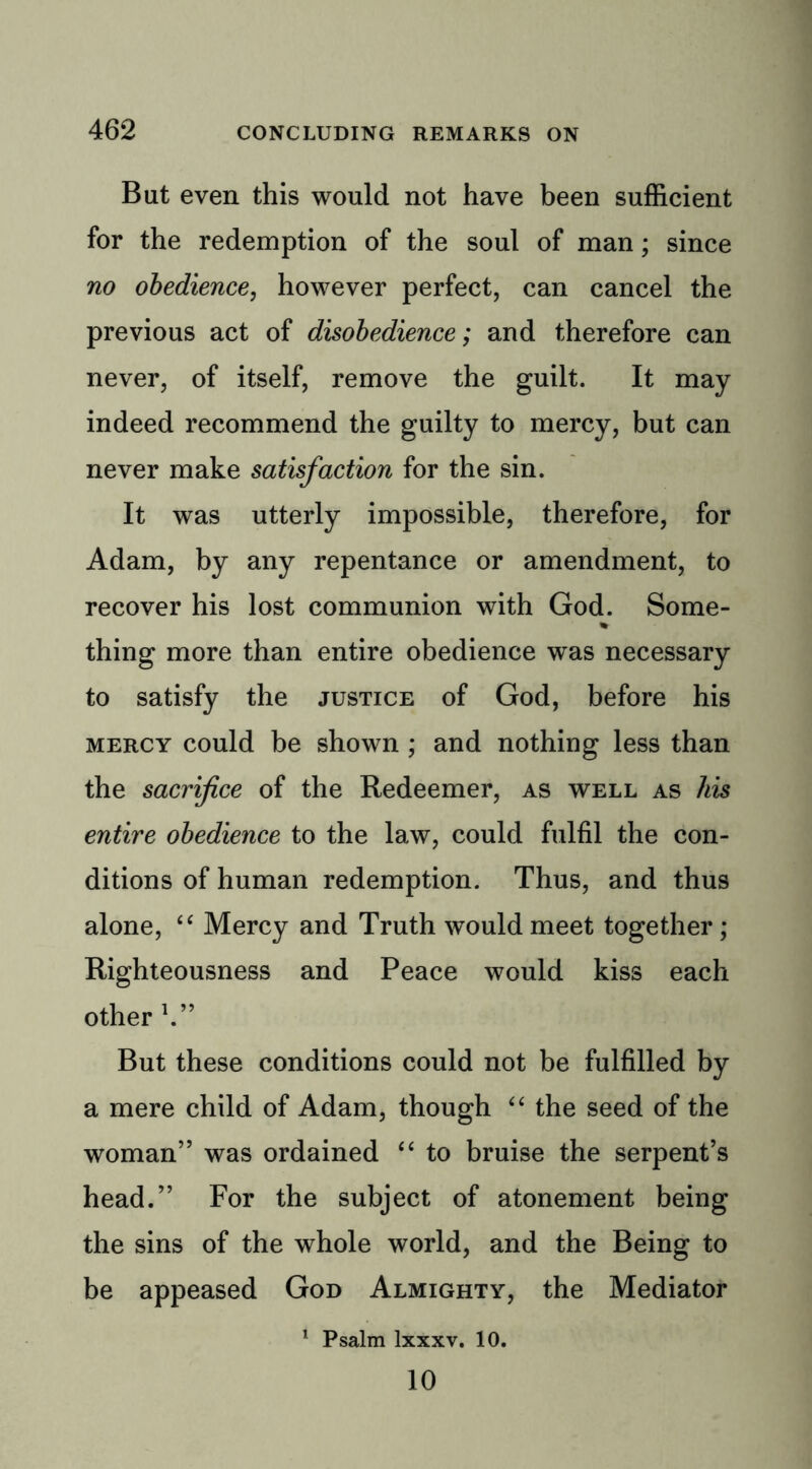But even this would not have been sufficient for the redemption of the soul of man; since no obedience, however perfect, can cancel the previous act of disobedience; and therefore can never, of itself, remove the guilt. It may indeed recommend the guilty to mercy, but can never make satisfaction for the sin. It was utterly impossible, therefore, for Adam, by any repentance or amendment, to recover his lost communion with God. Some- % thing more than entire obedience was necessary to satisfy the justice of God, before his mercy could be shown ; and nothing less than the sacrifice of the Redeemer, as well as his entire obedience to the law, could fulfil the con- ditions of human redemption. Thus, and thus alone, “ Mercy and Truth would meet together; Righteousness and Peace would kiss each other V’ But these conditions could not be fulfilled by a mere child of Adam, though “ the seed of the woman” was ordained “ to bruise the serpent’s head.” For the subject of atonement being the sins of the whole world, and the Being to be appeased God Almighty, the Mediator 1 Psalm lxxxv. 10. 10