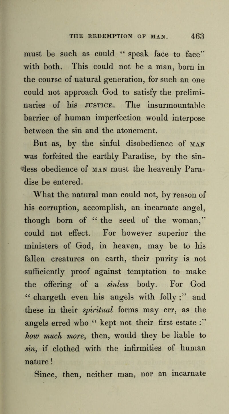 must be such as could “ speak face to face” with both. This could not be a man, born in the course of natural generation, for such an one could not approach God to satisfy the prelimi- naries of his justice. The insurmountable barrier of human imperfection would interpose between the sin and the atonement. But as, by the sinful disobedience of man was forfeited the earthly Paradise, by the sin- less obedience of man must the heavenly Para- dise be entered. What the natural man could not, by reason of his corruption, accomplish, an incarnate angel, though born of “ the seed of the woman,” could not effect. For however superior the ministers of God, in heaven, may be to his fallen creatures on earth, their purity is not sufficiently proof against temptation to make the offering of a sinless body. For God “ chargeth even his angels with folly;” and these in their spiritual forms may err, as the angels erred who “ kept not their first estate how much more, then, would they be liable to sin, if clothed with the infirmities of human nature! Since, then, neither man, nor an incarnate