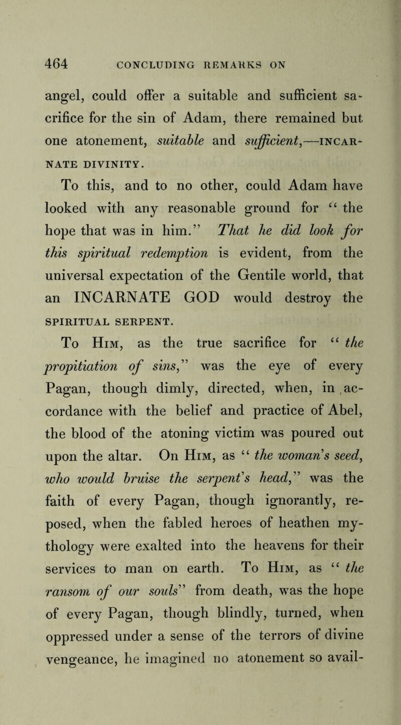 angel, could offer a suitable and sufficient sa- crifice for the sin of Adam, there remained but one atonement, suitable and sufficient,—incar- nate divinity. To this, and to no other, could Adam have looked with any reasonable ground for “ the hope that was in him.” That he did look for this spiritual redemption is evident, from the universal expectation of the Gentile world, that an INCARNATE GOD would destroy the spiritual serpent. To Him, as the true sacrifice for “ the propitiation of sins, was the eye of every Pagan, though dimly, directed, when, in ac- cordance with the belief and practice of Abel, the blood of the atoning victim was poured out upon the altar. On Him, as “ the womans seed, who would bruise the serpent's head, was the faith of every Pagan, though ignorantly, re- posed, when the fabled heroes of heathen my- thology were exalted into the heavens for their services to man on earth. To Him, as “ the ransom of our souls from death, was the hope of every Pagan, though blindly, turned, when oppressed under a sense of the terrors of divine vengeance, he imagined no atonement so avail-