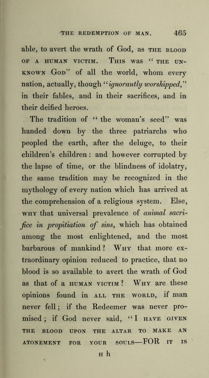 able, to avert the wrath of God, as the blood OF A HUMAN VICTIM. THIS Was “ THE UN- KNOWN God” of all the world, whom every nation, actually, though “ignorantly worshipped,” in their fables, and in their sacrifices, and in their deified heroes. The tradition of “ the woman’s seed” was handed down by the three patriarchs who peopled the earth, after the deluge, to their children’s children : and however corrupted by the lapse of time, or the blindness of idolatry, the same tradition may be recognized in the mythology of every nation which has arrived at the comprehension of a religious system. Else, why that universal prevalence of animal sacri- fice in propitiation of sins, which has obtained among the most enlightened, and the most barbarous of mankind? Why that more ex- traordinary opinion reduced to practice, that no blood is so available to avert the wrath of God as that of a human victim? Why are these opinions found in all the world, if man never fell; if the Redeemer was never pro- mised ; if God never said, “ I have given THE BLOOD UPON THE ALTAR TO MAKE AN ATONEMENT FOR YOUR SOULS FOR IT IS H h