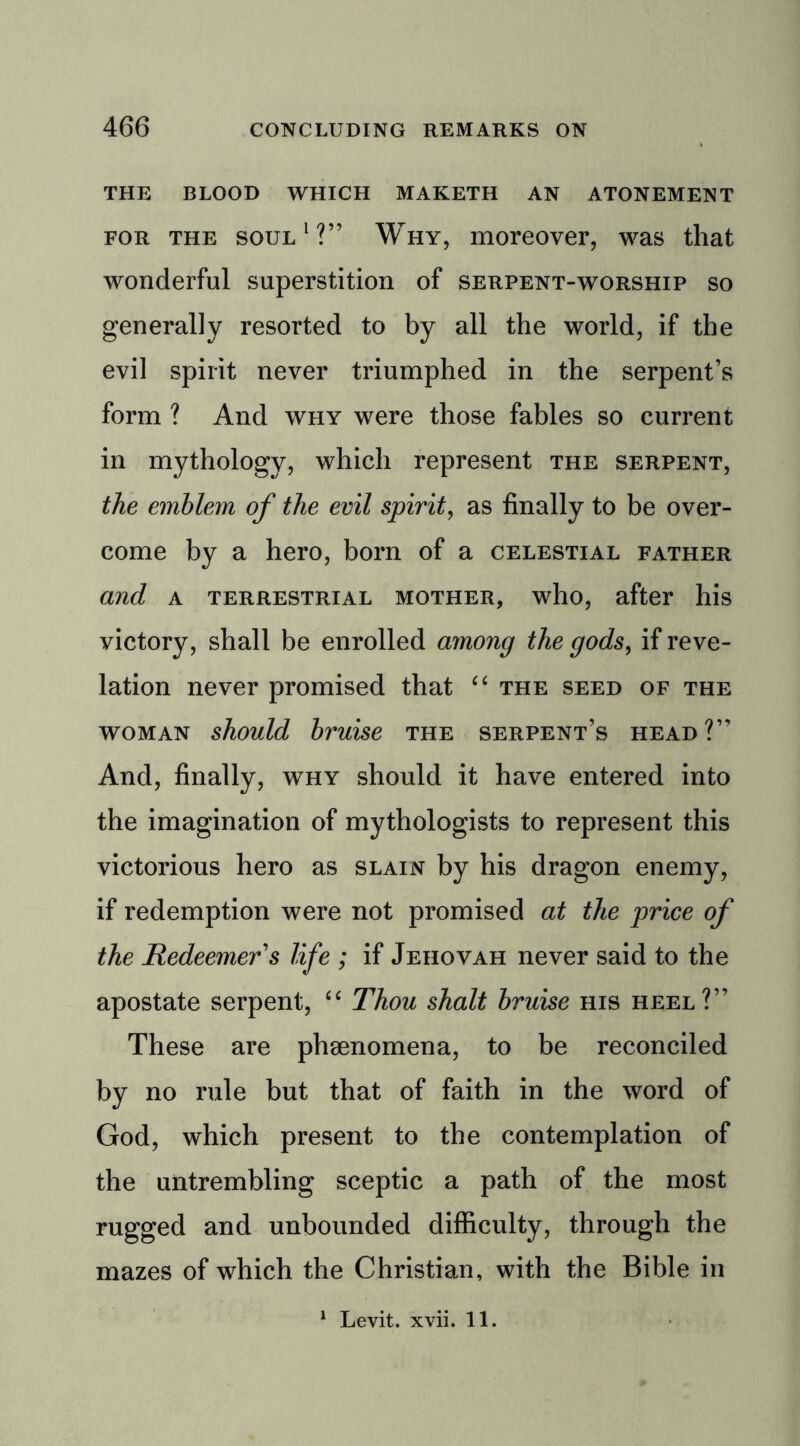 THE BLOOD WHICH MAKETH AN ATONEMENT for the soul1?” Why, moreover, was that wonderful superstition of serpent-worship so generally resorted to by all the world, if the evil spirit never triumphed in the serpent’s form ? And why were those fables so current in mythology, which represent the serpent, the emblem of the evil spirit, as finally to be over- come by a hero, born of a celestial father and a terrestrial mother, who, after his victory, shall be enrolled among the gods, if reve- lation never promised that “ the seed of the woman should bruise the serpent’s head ?” And, finally, why should it have entered into the imagination of mythologists to represent this victorious hero as slain by his dragon enemy, if redemption were not promised at the price of the Redeemer s life ; if Jehovah never said to the apostate serpent, “ Thou shalt bruise his heel?” These are phsenomena, to be reconciled by no rule but that of faith in the word of God, which present to the contemplation of the untrembling sceptic a path of the most rugged and unbounded difficulty, through the mazes of which the Christian, with the Bible in 1 Levit. xvii. 11.