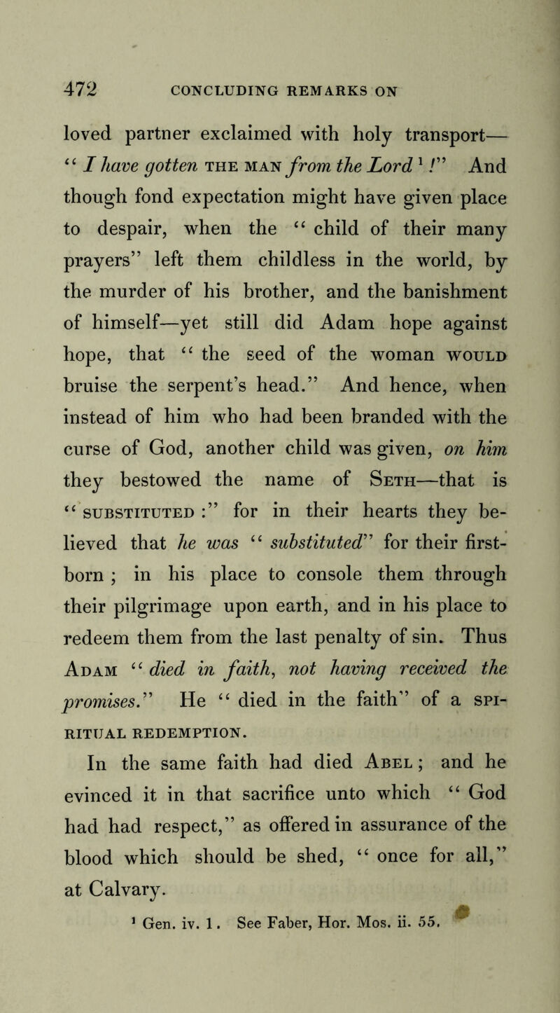 loved partner exclaimed with holy transport— “ I have gotten the man from the Lord 1 /” And though fond expectation might have given place to despair, when the “ child of their many prayers” left them childless in the world, by the murder of his brother, and the banishment of himself—yet still did Adam hope against hope, that “ the seed of the woman would bruise the serpent’s head.” And hence, when instead of him who had been branded with the curse of God, another child was given, on him they bestowed the name of Seth—that is “ substituted :” for in their hearts they be- lieved that he was “ substituted” for their first- born ; in his place to console them through their pilgrimage upon earth, and in his place to redeem them from the last penalty of sin. Thus Adam “ died in faith, not having received the promises.” He “ died in the faith” of a spi- ritual REDEMPTION. In the same faith had died Abel ; and he evinced it in that sacrifice unto which “ God had had respect,” as offered in assurance of the blood which should be shed, “ once for all,” at Calvary. &