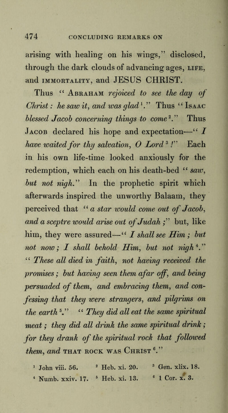 arising with healing on his wings,” disclosed, through the dark clouds of advancing ages, life, and immortality, and JESUS CHRIST. Thus “ Abraham rejoiced to see the day of Christ: he saw it, and was glad1.” Thus “ Isaac blessed Jacob concerning things to come2.” Thus Jacob declared his hope and expectation—“ I have waited for thy salvation, O Lord3!” Each in his own life-time looked anxiously for the redemption, which each on his death-bed “ saw, but not nigh” In the prophetic spirit which afterwards inspired the unworthy Balaam, they perceived that “ a star would come out of Jacob, and a sceptre would arise out of Judah but, like him, they were assured—“ I shall see Him ; but not now; I shall behold Him, but not nigh*.” “ These all died in faith, not having received the promises; but having seen them afar off, and being persuaded of them, and embracing them, and con- fessing that they were strangers, and pilgrims on the earth5.” “ They did all eat the same spiritual meat; they did all drink the same spiritual drink; for they drank of the spiritual rock that followed them, and that rock was Christ 6.” 1 John viii. 56. 2 Heb. xi. 20. 3 Gen. xlix. 18.