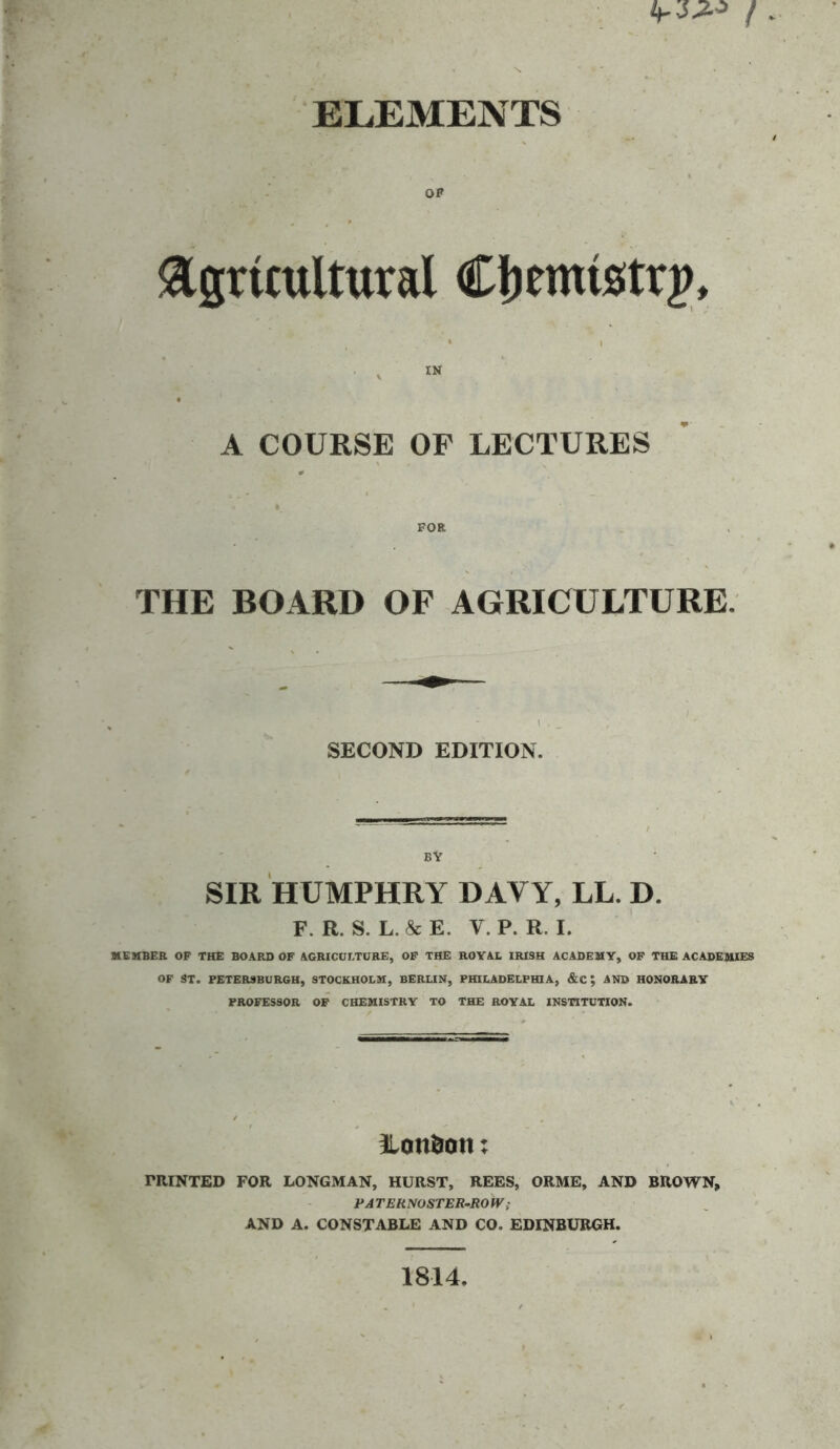 ELEMENTS OP agruuUural Cljemistrg, IN A COURSE OF LECTURES THE BOARD OF AGRICULTURE. SECOND EDITION. BY SIR HUMPHRY DAVY, LL. D. F. R. S. L. & E. V. P. R. I. MEMBER OP THE BOARD OF AGRICUI.TORE, OP THE ROYAL IRISH ACADEMY, OF THE ACADEMIES OF ST. PETERSBURGH, STOCKHOLM, BERUN, PHILADELPHIA, &C; AND HONORARY PROFESSOR OP CHEMISTRY TO THE ROYAL INSTITUTION. London: PRINTED FOR LONGMAN, HURST, REES, ORME, AND BROWN, PATERNOSTER-ROW; AND A. CONSTABLE AND CO. EDINBURGH. 1814