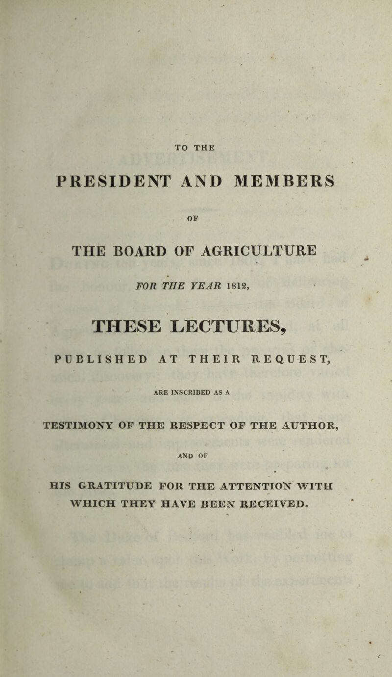 TO THE PRESIDENT AND MEMBERS OF THE BOARD OF AGRICULTURE FOR THE YEAR 1812, THESE LECTURES, PUBLISHED AT THEIR REQUEST, ARE INSCRIBED AS A TESTIMONY OF THE RESPECT OF THE AUTHOR, AND OF HIS GRATITUDE FOR THE ATTENTION WITH WHICH THEY HAVE BEEN RECEIVED.