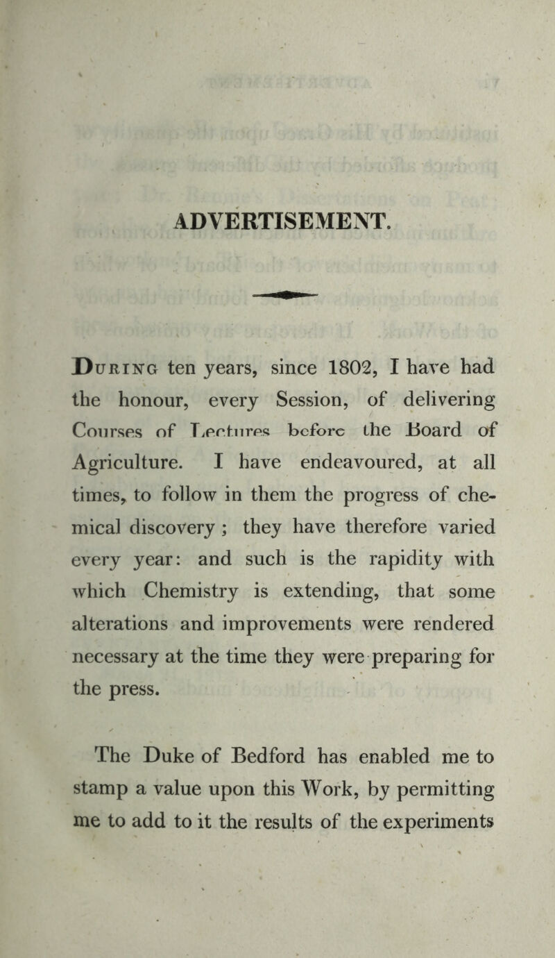 ADVERTISEMENT. During ten years, since 1802, I have had the honour, every Session, of delivering Courses of Tieefnres before the Hoard of Agriculture. I have endeavoured, at all times, to follow in them the progress of che- mical discovery ; they have therefore varied every year: and such is the rapidity with which .Chemistry is extending, that some alterations and improvements were rendered necessary at the time they were preparing for the press. The Duke of Bedford has enabled me to stamp a value upon this Work, by permitting me to add to it the results of the experiments