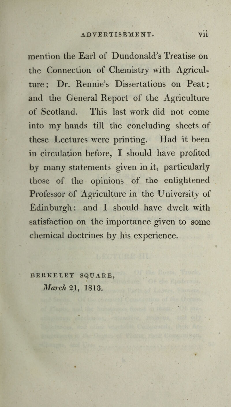 mention the Earl of Dundonald's Treatise on the Connection of Chemistry with Agricul- ture; Dr. Rennie's Dissertations on Peat; and the General Report of the Agriculture of Scotland. This last work did not come into my hands till the concluding sheets of these Lectures were printing. Had it been in circulation before, I should have profited by many statements given in it, particularly those of the opinions of the enlightened Professor of Agriculture in the University of Edinburgh: and I should have dwelt with satisfaction on the importance given to some chemical doctrines by his experience. BERKELEY SQUAEE, I Match 21, 1813.