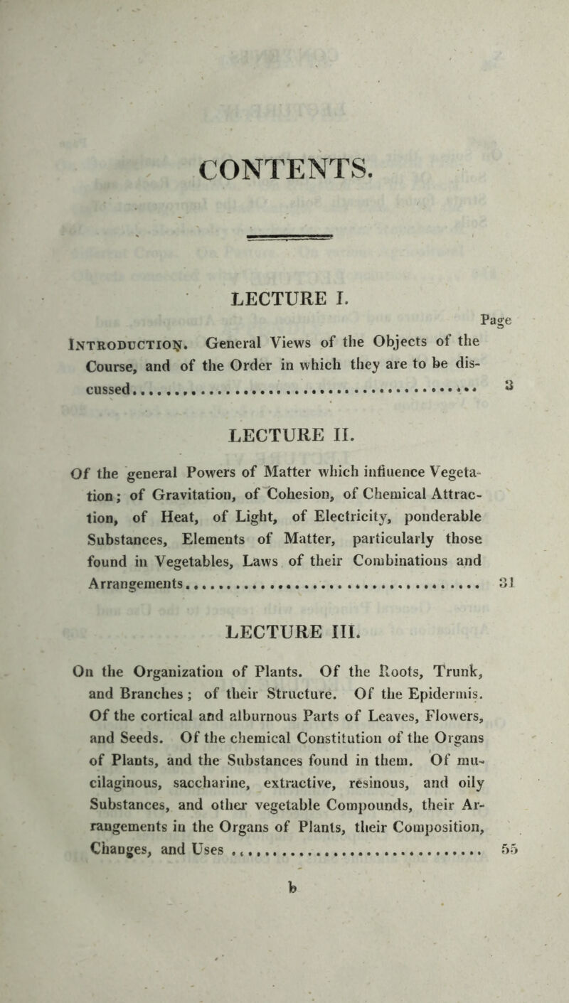 CONTENTS. LECTURE I. iNTRODUCTioisf. General Views of the Objects of the Course, and of the Order in which they are to be dis- cussed. * LECTURE 11. Of the general Powers of Matter which intiuence Vegeta- tion ; of Gravitation, of Cohesion, of Chemical Attrac- tion, of Heat, of Light, of Electricity, ponderable Substances, Elements of Matter, particularly those found in Vegetables, Laws of their Combinations and Arrangements LECTURE III. On the Organization of Plants. Of the Loots, Trunk, and Branches ; of their Structure. Of the Epidermis. Of the cortical and alburnous Parts of Leaves, Flowers, and Seeds. Of the chemical Constitution of the Organs of Plants, and the Substances found in them. Of mu- cilaginous, saccharine, extractive, resinous, and oily Substances, and other vegetable Compounds, their Ar- rangements in the Organs of Plants, their Composition, Changes, and Uses