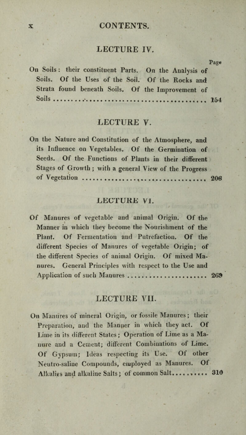 LECTURE IV. Page On Soils : their constituent Parts. On the Analysis of Soils. Of the Uses of the Soil.^ Of the Rocks and Strata found beneath Soils. Of the Improvement of Soils • 154 LECTURE V. On the Nature and Constitution of the Atmosphere, and its Influence on Vegetables. Of the Germination of Seeds. Of the Functions of Plants in their different Stages of Growth; with a general View of the Progress of Vegetation i 206 LECTURE VI. Of Manures of vegetable and animal Origin. Of the Manner in which they become the Nourishment of the Plant. Of Fermentation and Putrefaction. Of the different Species of Manures of vegetable Origin; of the different Species of animal Origin. Of mixed Ma- nures. General Principles with respect to the Use and Application of such Manures 269 LECTURE VII. On Manures of mineral Origin, or fossile Manures; their Preparation, and the Manper in which they act. Of I.ime in its different States; Operation of Lime as a Ma- nure and a Cement; different Combinations of Lime. Of Gypsum; Ideas respecting its Use. Of other Neutro-saline Compounds, employed as Manures. Of Alkalies and alkaline Salts; of common Salt 310