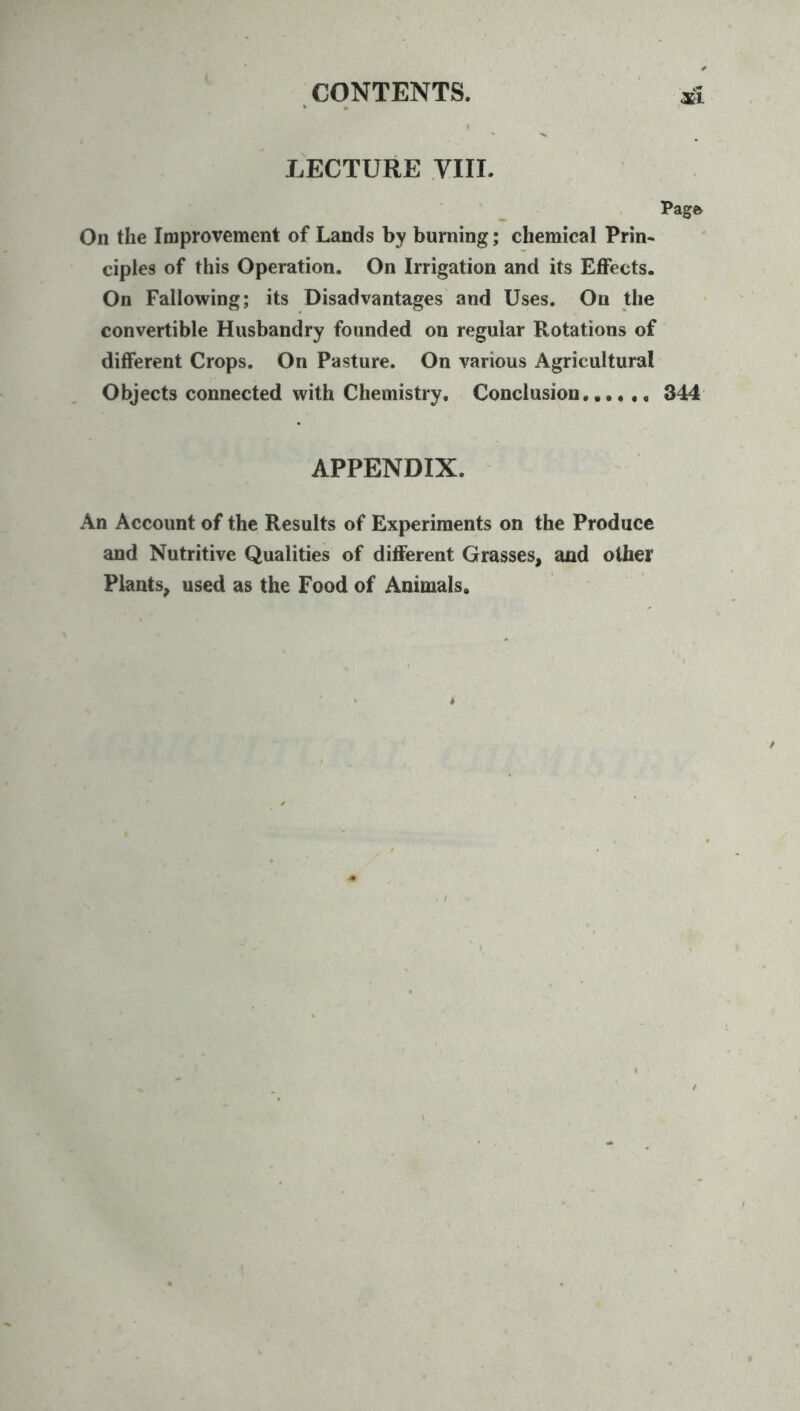 LECTURE yill. Pagfe On the Improvement of Lands by burning; chemical Prin- ciples of this Operation. On Irrigation and its Effects. On Fallowing; its Disadvantages and Uses. On the convertible Husbandry founded on regular Rotations of different Crops. On Pasture. On various Agricultural Objects connected with Chemistry. Conclusion 344 APPENDIX. An Account of the Results of Experiments on the Produce and Nutritive Qualities of different Grasses, and other Plants, used as the Food of Animals,