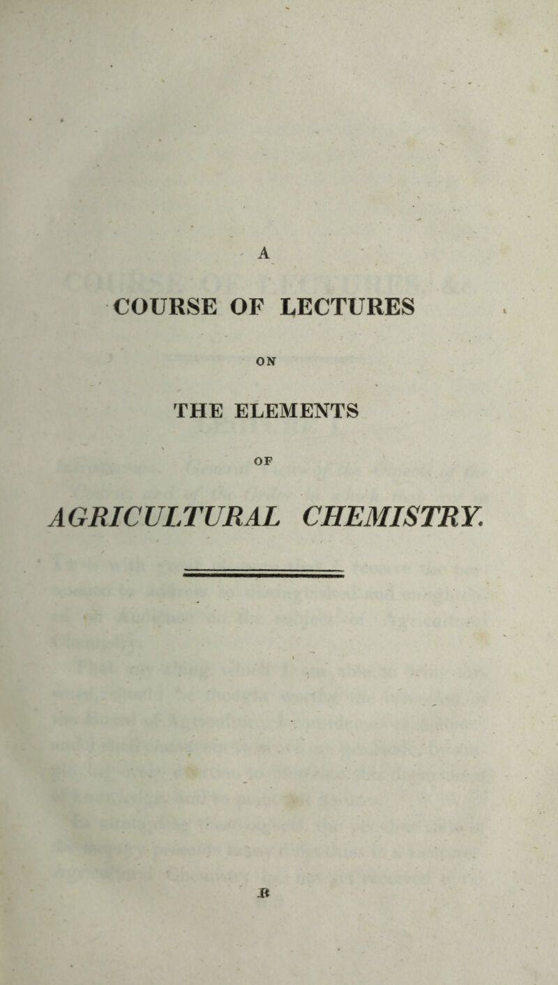 A COURSE OF LECTURES THE ELEMENTS OP AGRICULTURAL CHEAIISTRY. j*