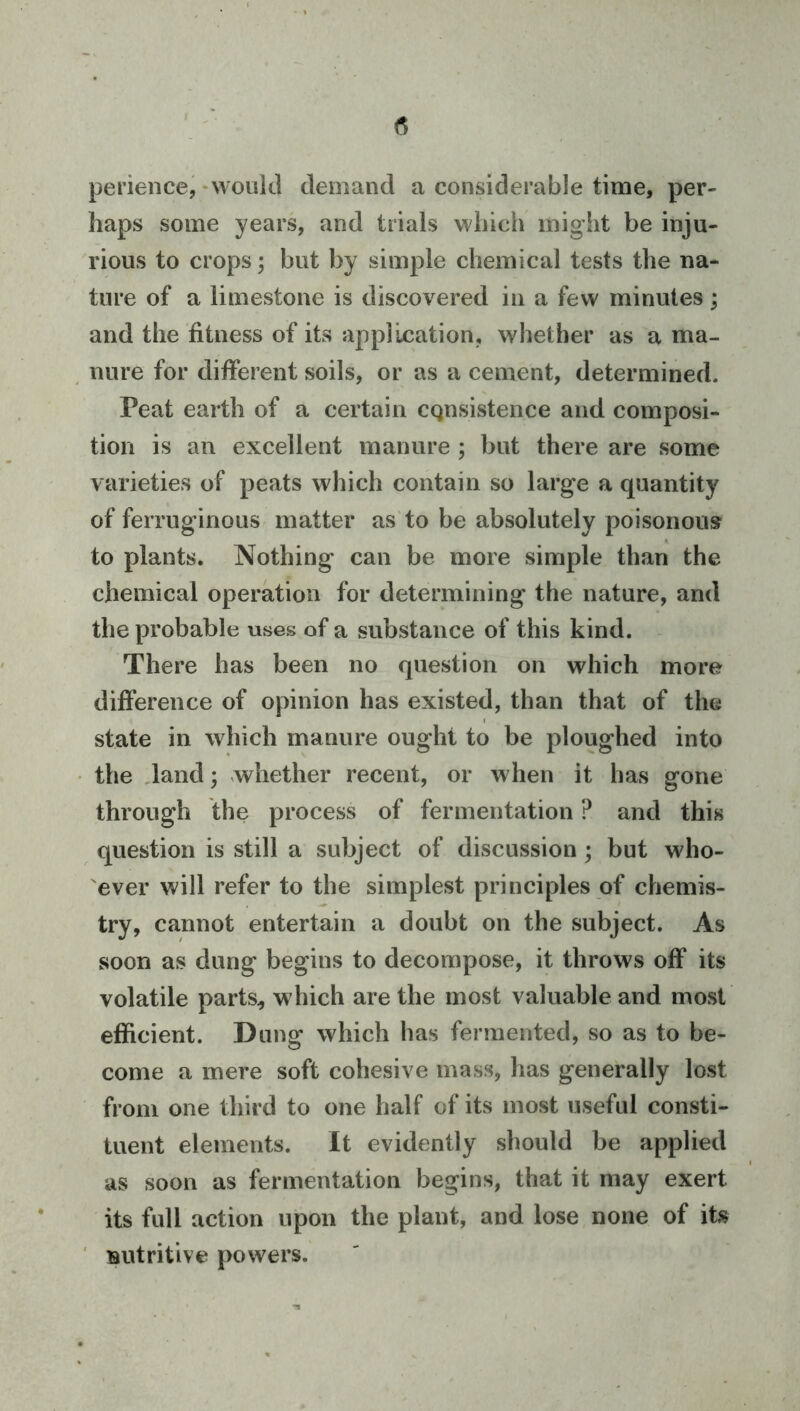 perience,‘Would demand a considerable time, per- haps some years, and trials which miglit be inju- rious to crops; but by simple chemical tests the na- ture of a limestone is discovered in a few minutes; and the fitness of its application, whether as a ma- nure for different soils, or as a cement, determined. Peat earth of a certain cgnsistence and composi- tion is an excellent manure ; but there are some varieties of peats which contain so large a quantity of ferruginous matter as to be absolutely poisonous to plants. Nothing can be more simple than the chemical operation for determining the nature, and the probable uses of a substance of this kind. - There has been no question on which more difference of opinion has existed, than that of the state in which manure ought to be ploughed into the .land; whether recent, or when it has gone through the process of fermentation ? and this question is still a subject of discussion; but who- ever will refer to the simplest principles of chemis- try, cannot entertain a doubt on the subject. As soon as dung begins to decompose, it throws off its volatile parts, which are the most valuable and most efficient. Dung which has fermented, so as to be- come a mere soft cohesive mass, has generally lost from one third to one half of its most useful consti- tuent elements. It evidently should be applied as soon as fermentation begins, that it may exert its full action upon the plant, and lose none of its ' nutritive powers.