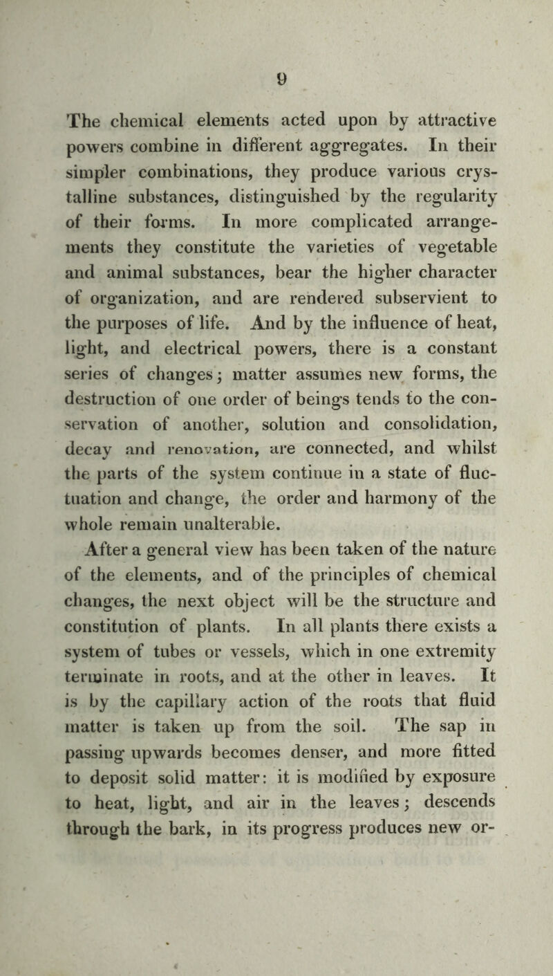 The chemical elements acted upon by atti’active powers combine in different aggregates. In their simpler combinations, they produce various crys- talline substances, distinguished by the regularity of their fmms. In more complicated arrange- ments they constitute the varieties of vegetable and animal substances, bear the higher character of organization, and are rendered subservient to the purposes of life. And by the influence of heat, light, and electrical powers, there is a constant series of changes; matter assumes new forms, the destruction of one order of beings tends to the con- servation of another, solution and consolidation, decay and renovation, are connected, and whilst the parts of the system continue in a state of fluc- tuation and change, the order and harmony of the whole remain unalterable. After a general view has been taken of the nature of the elements, and of the principles of chemical changes, the next object will be the structure and constitution of plants. In all plants there exists a system of tubes or vessels, which in one extremity terminate in roots, and at the other in leaves. It is by the capillary action of the roots that fluid matter is taken up from the soil. The sap in passing upwards becomes denser, and more fitted to deposit solid matter: it is modified by exposure to heat, light, and air in the leaves; descends through the bark, in its progress produces new or-