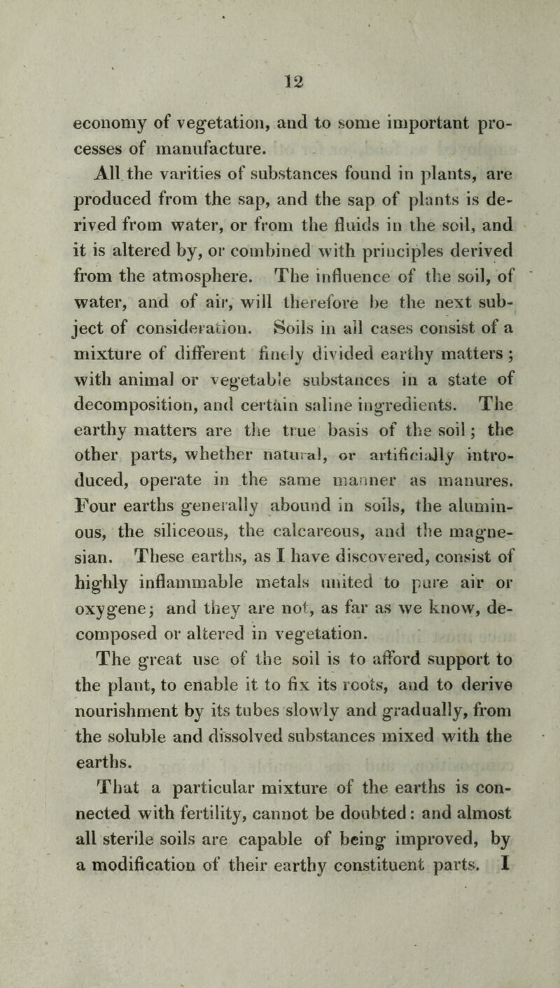 economy of vegetation, and to some important pro- cesses of manufacture. ' , All. the varities of substances found in plants, are produced from the sap, and the sap of plants is de- rived from water, or from the fluids in the soil, and it is altered by, or combined with principles derived from the atmosphere. The influence of the soil, of water, and of air, will therefore be the next sub- ject of consideration. Soils in all cases consist of a mixture of different tint ly divided earthy matters; with animal or vegetable substances in a state of decomposition, and certiun saline ingredients. The earthy mattei’s are the true' basis of the soil; the other parts, whether natural, or artifieiidly intro- duced, operate in .the same manner as manures. Four earths generally abound in soils, the alumin- ous, the siliceous, the calcareous, and tlie magne- sian. These earths, as I have discovered, consist of highly inflammable metals united to pare air or oxygene; and they are not, as far as we know, de- composed or altered in vegetation. The great use of the soil is to afford support to the plant, to enable it to fix its roots, and to derive nourishment by its tubes slowly and gradually, from the soluble and dissolved substances mixed with the earths. That a particular mixture of the earths is con- nected with fertility, cannot be doubted: and almost all sterile soils are capable of being improved, by a modification of their earthy constituent parts. I