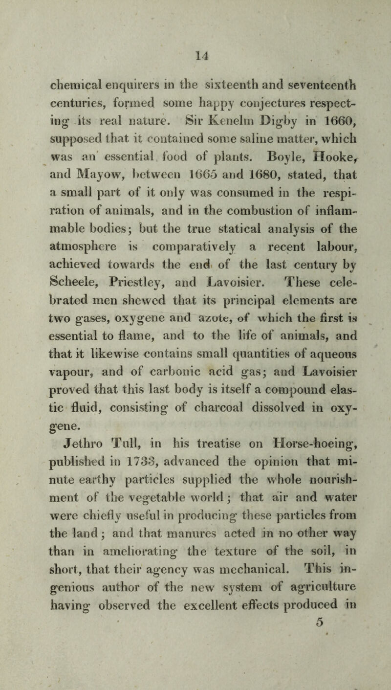 chemical enquirers in the sixteenth and seventeenth centuries, formed some happy conjectures respect- ing* -its real nature. Sir Kenelm Digby in 1660, supposed that it contained some saline matter, which was an' essential food of plants. Boyle, Hooke^ and Mayow, between 1665 and 1680, stated, that a small part of it only was consumed in the respi- ration of animals, and in the combustion of inflam- mable bodies; but the true statical analysis of the atmosphere is comparatively a recent labour, achieved towards the end. of the last century by Scheele, Priestley, and Lavoisier. These cele- brated men shewed that its principal elements arc two gases, oxygene and azote, of which the first is essential to flame, and to the life of animals, and that it likewise contains small quantities of aqueous vapour, and of carbonic acid gas; and Lavoisier proved that this last body is itself a compound elas- tic fluid, consisting of charcoal dissolved in oxy- gene. Jethro Tull, in his treatise on Horse-hoeing, published in 1733, advanced the opinion that mi- nute earthy particles supplied the whole nourish- ment of the vegetable world; that air and water were chiefly useful in producing these particles from the land; and that manures acted in no other way than in ameliorating the texture of the soil, in short, that their agency was mechanical. This in- genious author of the new system of agriculture having observed the excellent effects produced in 5