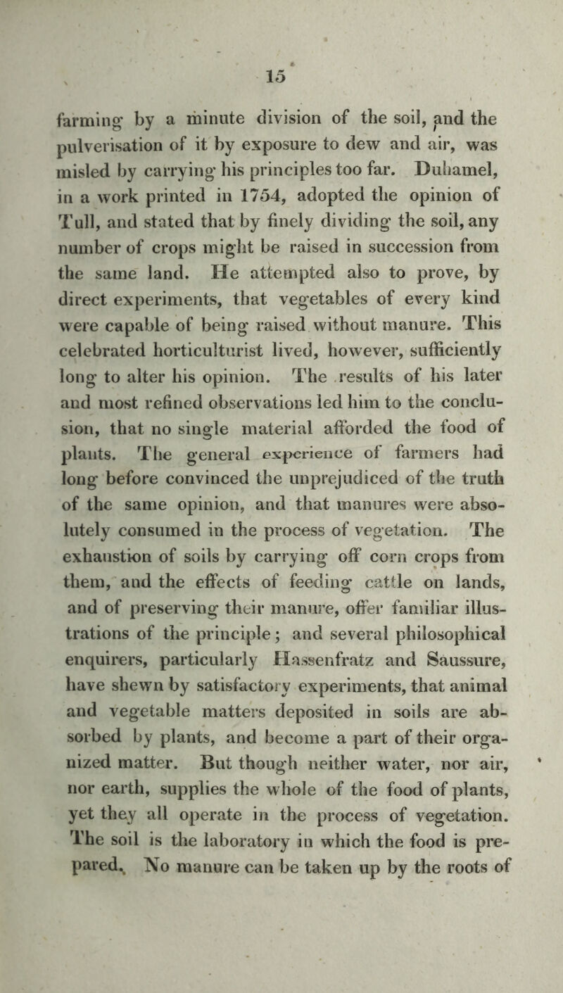 farming* by a minute division of the soil, and the pulverisation of it by exposure to dew and air, was misled by carrying his principles too far. Duhamel, in a work printed in 1754, adopted the opinion of Tull, and stated that by finely dividing the soil, any number of crops might be raised in succession from the same' land. He attempted also to prove, by direct experiments, that vegetables of every kind were capable of being raised without manure. This celebrated horticulturist lived, however, sufficiently long to alter his opinion. The .results of his later and most refined observations led him to the conclu- sion, that no single material afforded the food of plants. The general experience of farmers had long before convinced the unprejudiced of the truth of the same opinion, and that manures were abso- lutely consumed in the process of vegetation. The exhaustion of soils by carrying off corn crops from them, and the effects of feeding cattle on lands, and of preserving their manure, offer familiar illus- trations of the principle; and several philosophical enquirers, particularly Hassenfratz and Saussure, have shewn by satisfactory experiments, that animal and vegetable matters deposited in soils are ab- sorbed by plants, and become a part of their orga- nized matter. But though neither water, nor air, nor earth, supplies the whole of the food of plants, yet they all operate in the process of vegetation. The soil is the laboratory in which the food is pre- pared., No manure can be taken up by the roots of