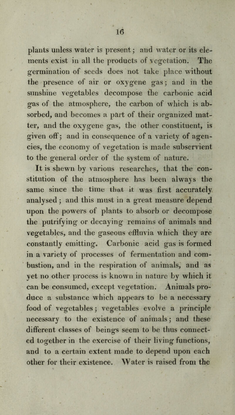 plants unless water is present; and water or its ele- ments exist in all the products of vegetation. The germination of seeds does not take place without the presence of air or oxygene gas; and in the sunshine vegetables decompose the carbonic acid gas of the atmosphere, the carbon of which is ab- sorbed, and becomes a part of their organized mat- ter, and the oxygene gas, the other constituent, is given off; and in consequence of a variety of agen- cies, the economy of vegetation is made subservient to the general order of the system of nature. It is shewui by various researches, that the con- stitution of the atmosphere has been always the same since the time that it was first accurately analysed; and this must in a great measure depend upon the powers of plants to absorb or decompose the putrifying or decaying remains of animals and veg'etables, and the gaseous effluvia which they are constantly emitting. Carbonic acid gas is formed in a variety of processes of fermentation and com- bustion, and in the respiration of animals, and as yet no other process is known in nature by which it can be consumed, except vegetation. Animals pro- duce a substance which appears to be a necessary food of vegetables; vegetables evolve a principle necessary to the existence of animals; and these different classes of beings seem to be thus connect- ed together in the exercise of their living functions, and to a certain extent made to depend upon each other for their existence. W ater is raised from the