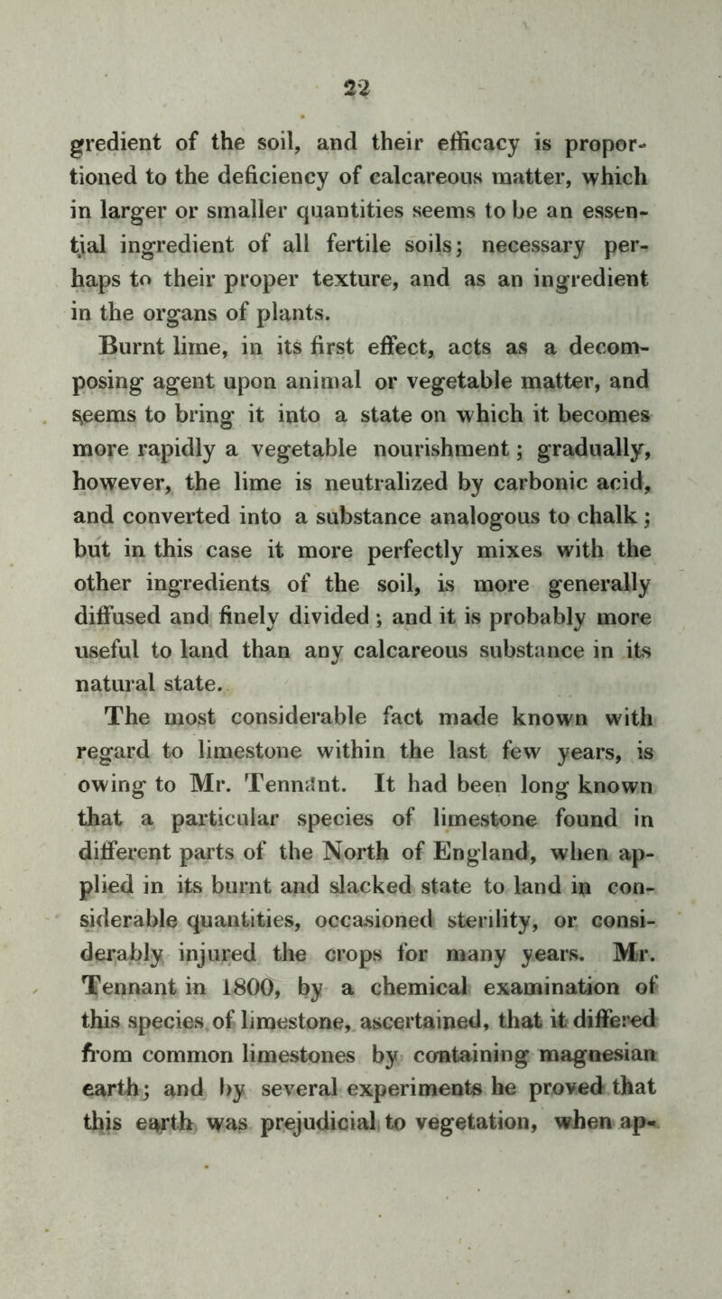gredient of the soil, and their efficacy is propor- tioned to the deficiency of calcareous matter, which in larger or smaller quantities seems to be an essen- tial ingredient of all fertile soils; necessary per- haps to their proper texture, and as an ingredient in the organs of plants. Burnt lime, in its first effect, acts as a decom- posing agent upon animal or vegetable matter, and s^eems to bring it into a state on which it becomes more rapidly a vegetable nourishment; gradually, however, the lime is neutralized by carbonic acid, and converted into a substance analogous to chalk; but in this case it more perfectly mixes with the other ingredients of the soil, is more generally diffused and finely divided; and it is probably more useful to land than any calcareous substance in its natural state. The most considerable fact made known with regard to limestone within the last few years, is owing to Mr. TenmJnt. It had been long known that a particular species of limestone found in different parts of the North of England, when ap- plied in its burnt and slacked state to land in con- siderable quantities, occasioned sterility, or consi- derably injured the crops for many years. Mr. Tennant in 1800, by a chemical examination of this species of limestone, ascertained, that it differed from common limestones by containing magnesian earth; and by several experiments he proved that this e^tb was prejudicial, to vegetation, when ap-