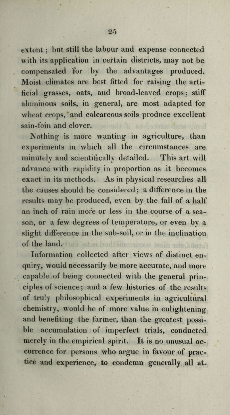 extent; but still the labour and expense connected w ith its application in certain districts, may not be compensated for by the advantages produced. Moist climates are best fitted for raising the arti- ficial grasses, oats, and broad-leaved crops; stiff aluminous soils, in general, are most adapted for wheat crops,’and calcareous soils produce excellent sain-foin and clover. Nothing is more wanting in agriculture, than experiments in which all the circumstances are minutely and scientifically detailed. This art will advance with rapidity in proportion as it becomes exact in its methods. As in physical researches all the causes should be considered; a difference in the results may be produced, even by the fall of a half an inch of rain more or less in the course of a sea- son, or a few degrees of temperature, or even by a slight difference in the sub-soil, or in the inclination of the land. Information collected after views of distinct en- quiry, would necessarily be more accurate, and more capable of being connected with the general prin- ciples of science; and a few histories of the results of truly philosophical experiments in agricultural chemistry, would be of more value in enlightening and benefiting the farmer, than the greatest possi- ble accumulation of imperfect trials, conducted merely in the empirical spirit. It is no unusual oc- currence for persons who argue in favour of prac- tice and experience, to condemn generally all at-