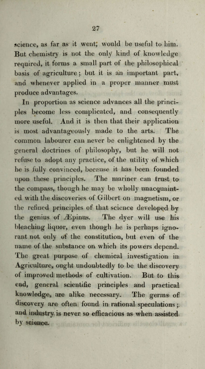 science, as far as it went; would be useful to him. But chemistry is not the only kind of knowledge required, it forms a small part of the philosophical basis of agriculture; but it is an important part, and whenever applied in a proper manner must produce advantages. In proportion as science advances all the princi- ples become less complicated, and consequently more useful. And it is then that their application is most advantageously made to the arts. The common labourer can never be enlightened by the general doctrines of philosophy, but he will not refuse to adopt any practice, of the utility of which he is fully convinced, because it lias been founded upon these principles. The mariner can trust to the compass, though he may be wholly unacquaint- ed with the discoveries of Gilbert on magnetism, or the refined principles of that science developed by the genius of ^pinus. The dyer will use his bleaching liquor, even though he is perhaps igno- rant not only of the constitution, but even of the name of the substance on which its powers depend. The great purpose of chemical investigation in Agricultuz’e, ought undoubtedly to be the discovery of impraved methods of cultivation. Biit to this end, general scientific principles and practical knowledge, are alike necessary. The germs of discovery are often found in rational speculations; and industry is never so efficacious as when assisted by science.