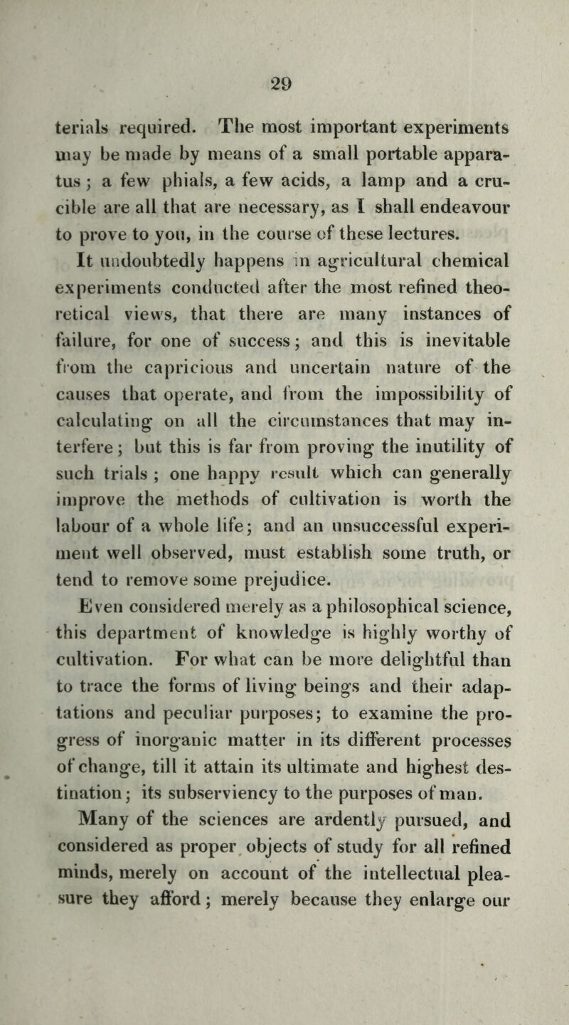 terials required. The most important experiments may be made by means of a small portable appara- tus ; a few phials, a few acids, a lamp and a cru- cible are all that are necessary, as I shall endeavour to prove to you, in the course of these lectures. It undoubtedly happens in agricultural chemical experiments conducted after the most refined theo- retical views, that there are many instances of failure, for one of success; and this is inevitable from the capricious and uncertain nature of the causes that operate, and from the impossibility of calculating on all the circumstances that may in- terfere; but this is far from proving the inutility of such trials ; one happy result which can generally improve the methods of cultivation is worth the labour of a whole life; and an unsuccessful experi- ment well observed, must establish some truth, or tend to remove some prejudice. Even considered merely as a philosophical science, this department of knowledge is highly worthy of cultivation. For what can be more delightful than to trace the forms of living beings and their adap- tations and peculiar purposes; to examine the pro- gress of inorganic matter in its different processes of change, till it attain its ultimate and highest des- tination ; its subserviency to the purposes of man. Many of the sciences are ardently pursued, and considered as proper, objects of study for all refined minds, merely on account of the intellectual plea- sure they afford; merely because they enlarge our