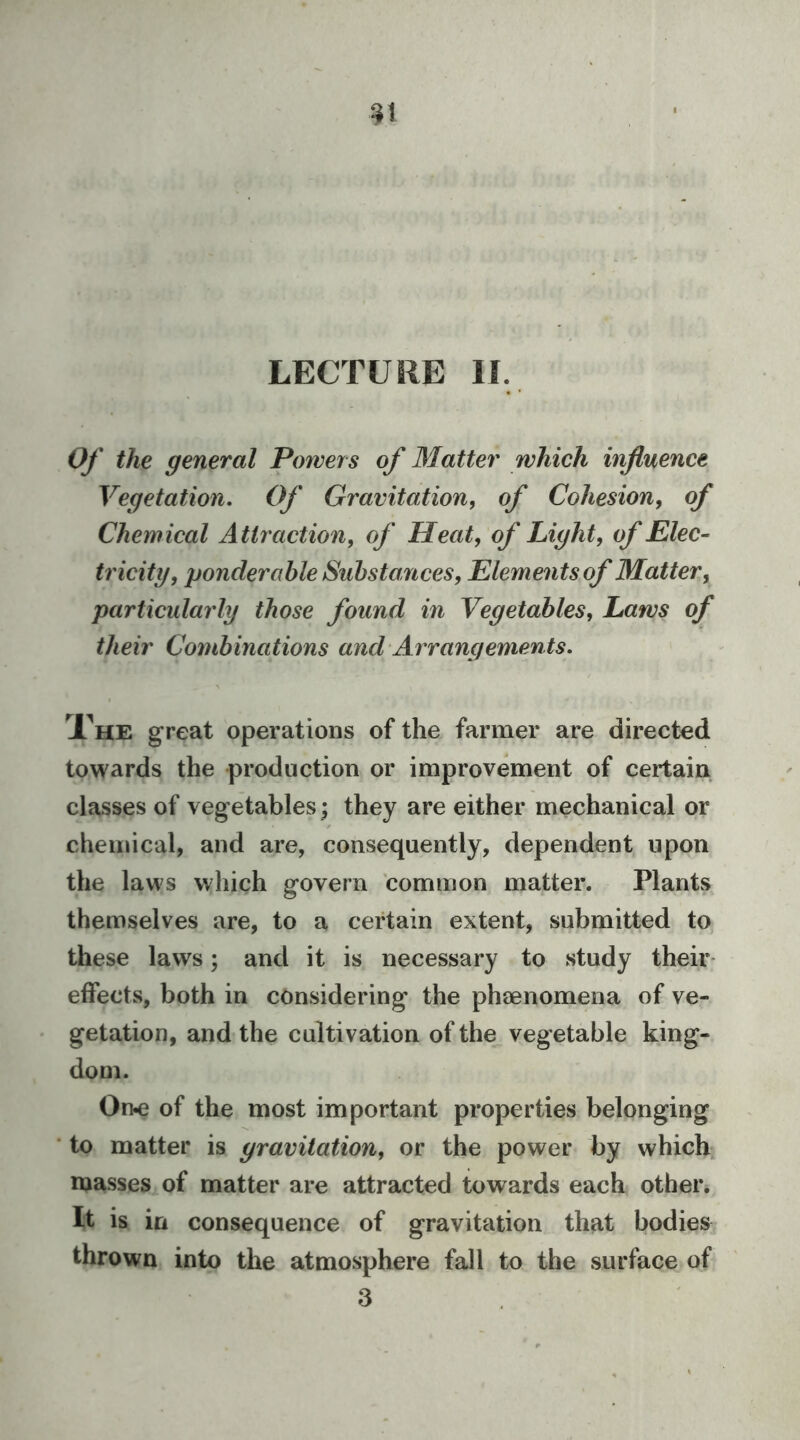 LECTURE IF. Of the general Powers of Matter which influence Vegetation, Of Gravitation, of Cohesion, of Chemical Attraction, of Heat, of Light, of Elec^ tricity, ponderable Substances, Elements of Matter, particularly those found in Vegetables, Laws of their Combinations and Arrangements. Xhe great operations of the farmer are directed towards the production or improvement of certain classes of vegetables; they are either mechanical or chemical, and are, consequently, dependent upon the laws which govern common matter. Plants themselves are, to a certain extent, submitted to these laws; and it is necessary to study their effects, both in considering the phsenomena of ve- getation, and the cultivation of the vegetable king- dom. On-e of the most important properties belonging to matter is gravitation, or the power by which masses of matter are attracted towards each other. It is in consequence of gravitation that bodies thrown into the atmosphere fall to the surface of 3