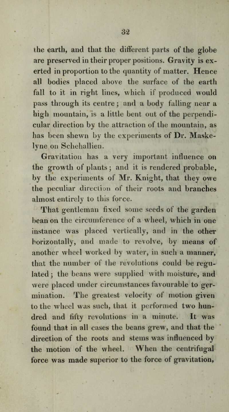 the earth, and that the different parts of the globe are preserved in their proper positions. Gravity is ex- erted in proportion to the quantity of matter. Hence all bodies placed above the surface of the earth fall to it in right lines, which if produced would pass through its centre; and a body falling near a high mountain, is a little bent out of the perpendi- cular direction by the attraction of the mountain, as has been shewn by the experiments of Dr. Maske- lyne on Schehallien. Gravitation has a very important influence on the growth of plants; and it is rendered probable, by the experiments of Mr. Knight, that they owe the peculiar direction of their roots and branches almost entirely to this force. That gentleman fixed some seeds of the garden bean on the circumference of a wheel, which in one instance was placed vertically, and in the other horizontally, and made to revolve, by means of another wheel worked by water, in such a manner, that the number of the revolutions could be regu- lated ; the beans were supplied with moisture, and were placed under circumstances favourable to ger- mination. The greatest velocity of motion given to the wheel was such, that it performed two hun- dred and fifty revolutions in a minute. It was found that in all cases the beans grew, and that the direction of the roots and stems was influenced by the motion of the wheel. When the centrifugal force was made superior to the force of gravitation,