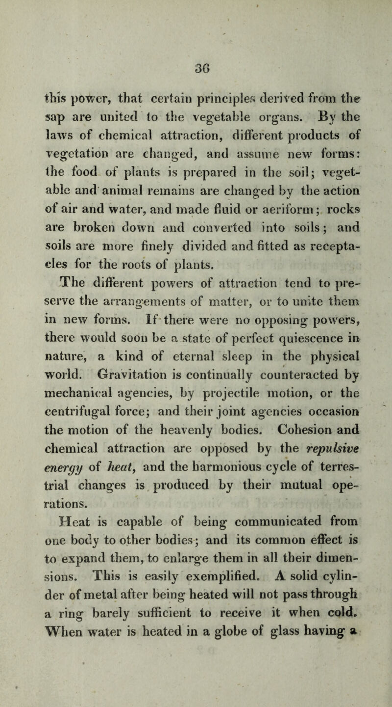3G this power, that certain principles derived from the sap are united to the veg*etable organs. By the laws of chemical attraction, different products of vegetation are changed, and assume new forms: the food of plants is prepared in the soil; veget- able and'animal remains are changed by the action of air and water, and made fluid or aeriform; rocks are broken down and converted into soils; and soils are more finely divided and fitted as recepta- cles for the roots of plants. The different powers of attraction tend to pre- serve the arrangements of matter, or to unite them in new forms. If* there were no opposing powers, there would soon be a state of perfect quiescence in nature', a kind of eternal sleep in the physical world. Gravitation is continually counteracted by mechanical agencies, by projectile motion, or the centrifugal force; and their joint agencies occasion the motion of the heavenly bodies. Cohesion and chemical attraction are opposed by the repulsive energy of heat, and the harmonious cycle of terres- trial changes is, produced by their mutual ope- rations. Heat is capable of being communicated from one body to other bodies; and its common effect is to expand them, to enlarge them in all their dimen- sions. This is easily exemplified. A solid cylin- der of metal after being heated will not pass through a ring barely sufficient to receive it when cold. When water is heated in a globe of glass having a