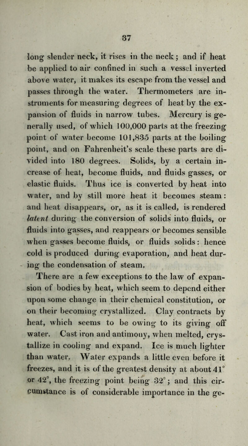 long slender neck, it rises in the neck; and if heat be applied to air confined in such a vessel inverted above water, it makes its escape from the vessel and passes through the water. Thermometers are in- struments for measuring degrees of heat by the ex- pansion of fluids in narrow tubes. Mercury is ge- nerally used, of which 100,000 parts at the freezing point of water become 101,835 parts at the boiling point, and on Fahrenheit’s scale these parts are di- vided into 180 degrees. Solids, by a certain in- crease of heat, become fluids, and fluids gasses, or elastic fluids. Thus ice is converted by heat into water, and by still more heat it becomes steam: and heat disappears, or, as it is called, is rendered laUnt during the conversion of solids into fluids, or fluids into gasses, and reappears or becomes sensible when gasses become fluids, or fluids solids: hence cold is produced during evaporation, and heat dur- - ing the condensation of steam. There are a few exceptions to the law of expan- sion of bodies by heat, which seem to depend either upon some change in their chemical constitution, or on their becoming crystallized. Clay contracts by heat, which seems to be owing to its giving off water. Cast iron and antimony, when melted, crys- tallize in cooling and expand. Ice is much lighter than water. Water expands a little even before it freezes, and it is of the greatest density at about 41® or 42®, the freezing point being 32®; and this cir- cumstance is of considerable importance in the ge-