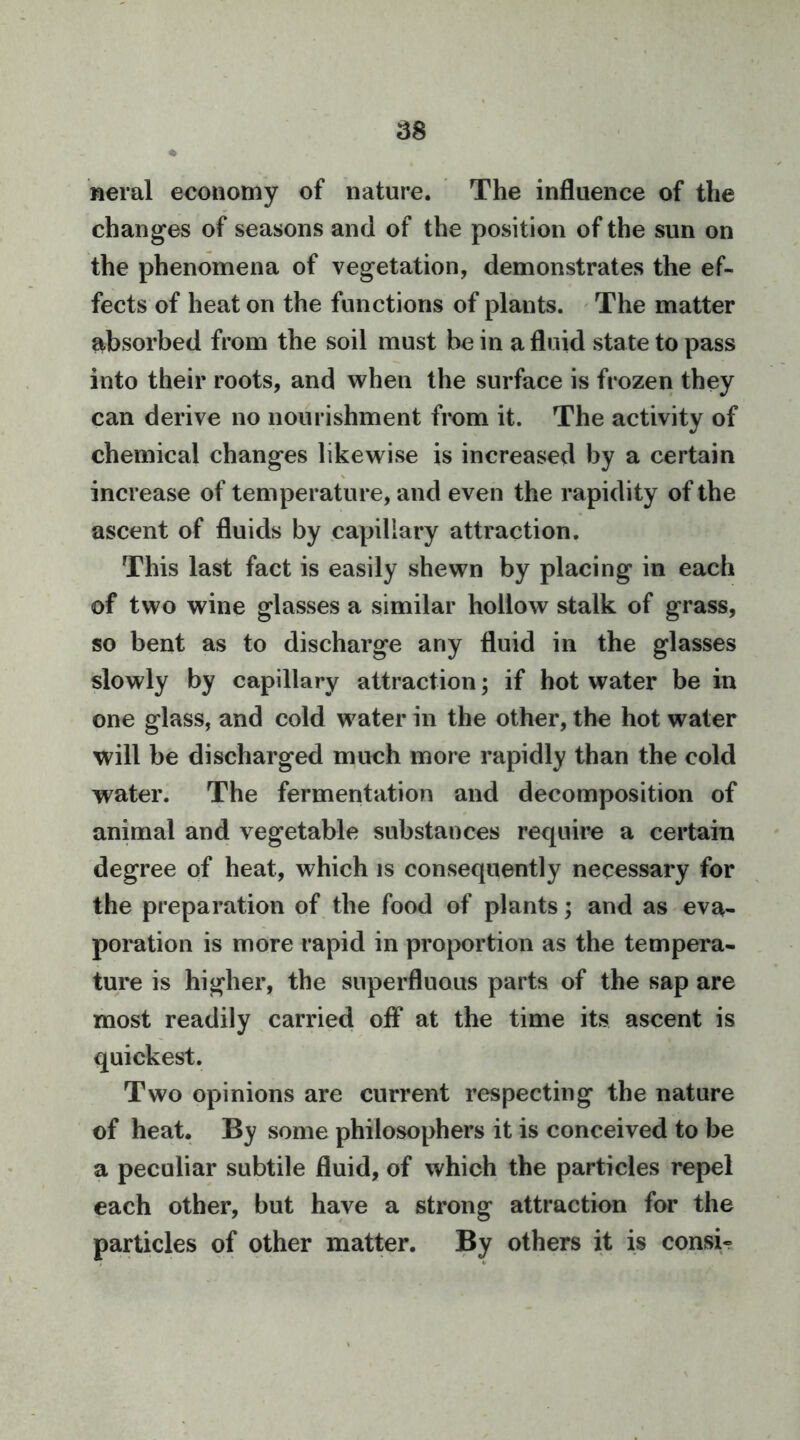 ^8 weral economy of nature. The influence of the changes of seasons and of the position of the sun on the phenomena of vegetation, demonstrates the ef- fects of heat on the functions of plants. The matter absorbed from the soil must be in a fluid state to pass into their roots, and when the surface is frozen they can derive no nourishment from it. The activity of chemical changes likewise is increased by a certain increase of temperature, and even the rapidity of the ascent of fluids by capillary attraction. This last fact is easily shewn by placing in each of two wine glasses a similar hollow stalk of grass, so bent as to discharge any fluid in the glasses slowly by capillary attraction; if hot water be in one glass, and cold water in the other, the hot water will be discharged much more rapidly than the cold water. The fermentation and decomposition of animal and vegetable substances require a certain degree of heat, which is consequently necessary for the preparation of the food of plants; and as eva- poration is more rapid in proportion as the tempera- ture is higher, the superfluous parts of the sap are most readily carried off at the time its ascent is quickest. Two opinions are current respecting the nature of heat. By some philosophers it is conceived to be a peculiar subtile fluid, of which the particles repel each other, but have a strong attraction for the particles of other matter. By others it is consU