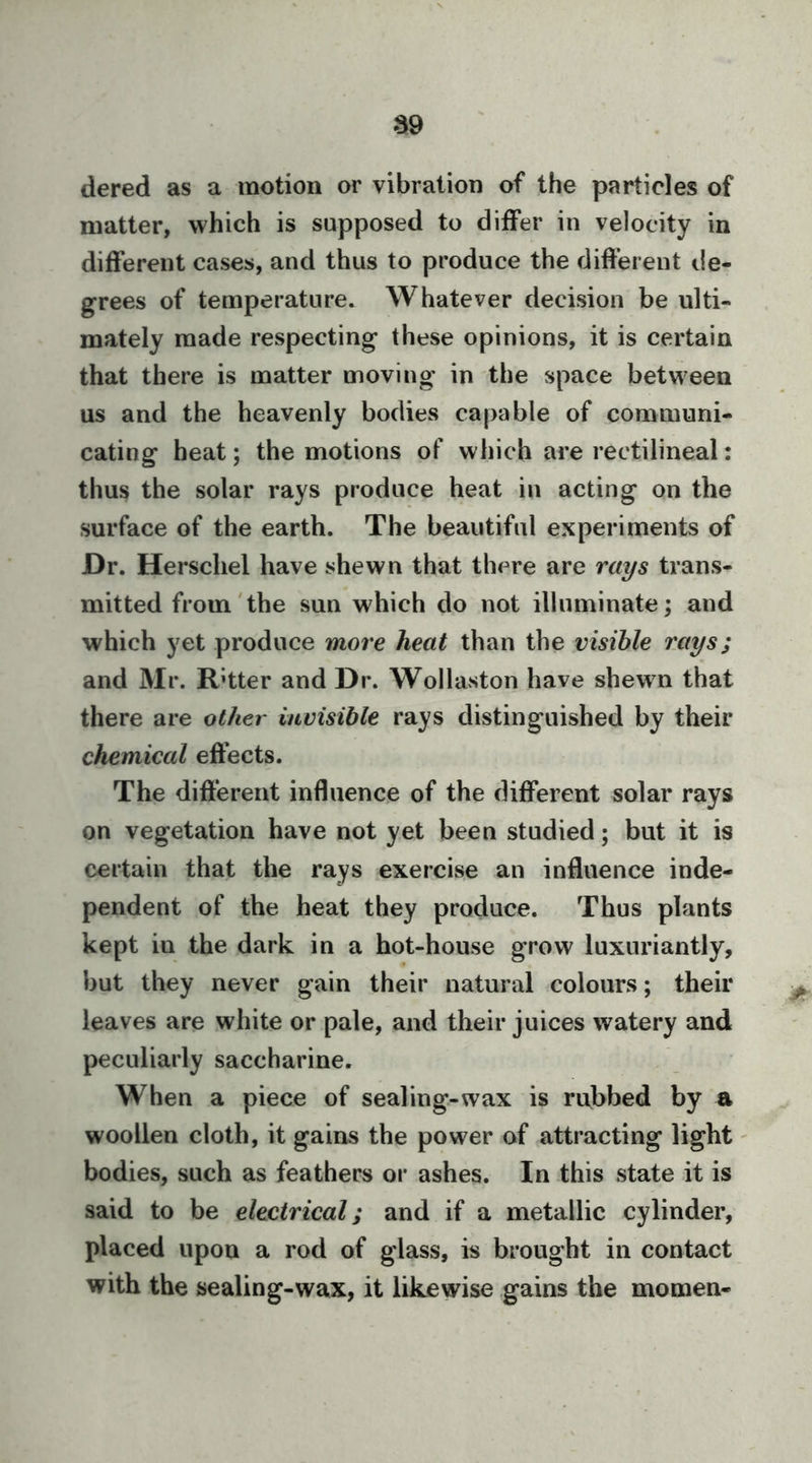 dered as a motion or vibration of the particles of matter, which is supposed to differ in velocity in different cases, and thus to produce the different de- grees of temperature. Whatever decision be ulti- mately made respecting these opinions, it is certain that there is matter moving in the space between us and the heavenly bodies capable of communi- cating heat; the motions of which are rectilineal: thus the solar rays produce heat in acting on the surface of the earth. The beautiful experiments of Dr. Herschel have shewn that there are rays trans- mitted from'the sun which do not illuminate; and which yet produce more heat than the visible rays; and Mr. Rhter and Dr. Wollaston have shewn that there are other invisible rays distinguished by their chemical effects. The different influence of the different solar rays on vegetation have not yet been studied; but it is certain that the rays exercise an influence inde- pendent of the heat they produce. Thus plants kept in the dark in a hot-house grow luxuriantly, but they never gain their natural colours; their leaves are white or pale, and their juices watery and peculiarly saccharine. When a piece of sealing-wax is rubbed by a woollen cloth, it gains the power of attracting light' bodies, such as feathers or ashes. In this state it is said to be electrical; and if a metallic cylinder, placed upon a rod of glass, is brought in contact with the sealing-wax, it likewise gains the momen-