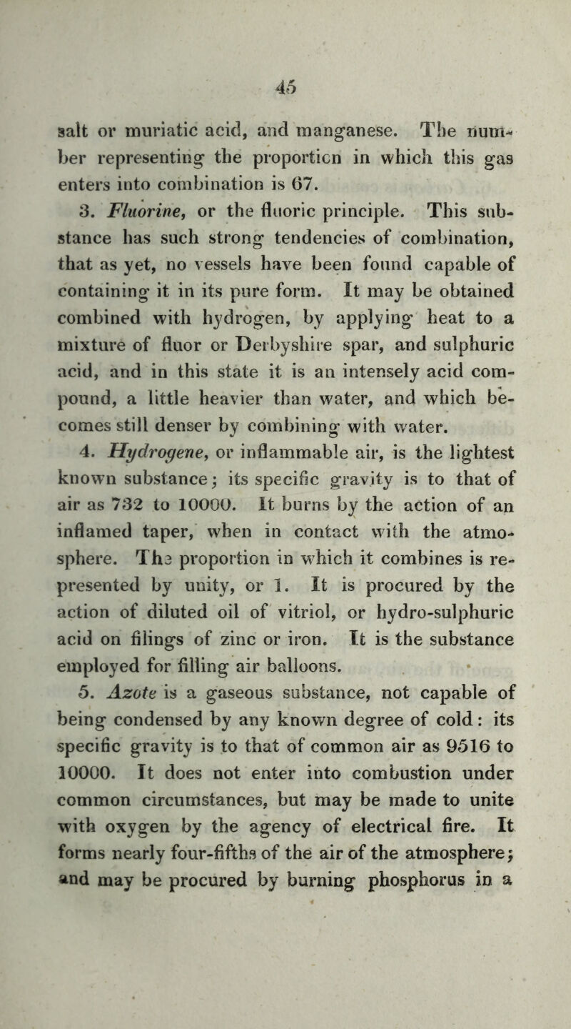 salt or muriatic acid, and manganese. The lium-- ber representing the proporticn in which this gas enters into combination is 67. 3. Fluorine, or the fluoric principle. This sub- stance has such strong tendencies of combination, that as yet, no vessels have been found capable of containing it in its pure form. It may be obtained combined with hydrogen, by applying heat to a mixture of fluor or Derbyshire spar, and sulphuric acid, and in this state it is an intensely acid com- pound, a little heavier than water, and which be- comes still denser by combining with water. 4. Hydrogene, or inflammable air, is the lightest known substance; its specific gravity is to that of air as 732 to 10000. It burns by the action of an inflamed taper, when in contact with the atmo-* sphere. The proportion in which it combines is re- presented by unity, or I. It is procured by the action of diluted oil of vitriol, or hydro-sulphuric acid on filings of zinc or iron. It is the substance employed for filling air balloons. 5. Azote is a gaseous substance, not capable of being condensed by any known degree of cold: its specific gravity is to that of common air as 9516 to 10000. It does not enter into combustion under common circumstances, but may be made to unite with oxygen by the agency of electrical fire. It forms nearly four-fifths of the air of the atmosphere; and may be procured by burning phosphorus in a